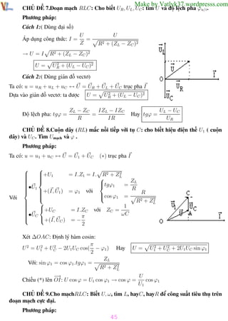 Phương pháp giải toán Vật Lý 12

Trường THPT - Phong Điền

Make by Vatlyk37.wordpresss.com

CHỦ ĐỀ 7.Đoạn mạch RLC: Cho biết UR , UL , UC : tìm U và độ lệch pha ϕu/i .
Phương pháp:
Cách 1:( Dùng đại số)
Áp dụng công thức: I =
→U =I
U=

U
=
Z

U
R2 + (ZL − ZC )2

R2 + (ZL − ZC )2
2
UR + (UL − UC )2

Cách 2:( Dùng giản đồ vectơ)
Ta có: u = uR + uL + uC ↔ U = UR + UL + UC trục pha I
Dựa vào giản đồ vectơ: ta được

Độ lệch pha: tgϕ =

U=

2
UR + (UL − UC )2

IZL − IZC
ZL − ZC
=
R
IR

Hay tgϕ =

UL − UC
UR

CHỦ ĐỀ 8.Cuộn dây (RL) mắc nối tiếp với tụ C: cho biết hiệu điện thế U1 ( cuộn
dây) và UC . Tìm Umạch và ϕ .
Phương pháp:
Ta có: u = u1 + uC ↔ U = U1 + UC

Với

(∗) trục pha I



2
+U1

= I.Z1 = I. R2 + ZL








ZL


tgϕ1
•U
=

 1

R

+(I, U1 ) = ϕ1 với

R


cos ϕ1 =



2 + Z2
R

L



1

+UC


= I.ZC với ZC =

•UC
ωC


+(I, UC ) = − π

2
Xét ∆OAC: Định lý hàm cosin:
π
2
2
U 2 = U1 + UC − 2U1 UC cos( − ϕ1 ) Hay
2
ZL
Với: sin ϕ1 = cos ϕ1 .tgϕ1 =
2
R2 + ZL

U=

2
2
U1 + UC + 2U1 UC sin ϕ1

−
→
U
Chiếu (*) lên OI: U cos ϕ = U1 cos ϕ1 → cos ϕ =
cos ϕ1
U1
CHỦ ĐỀ 9.Cho mạchRLC: Biết U, ω, tìm L, hayC, hayR để công suất tiêu thụ trên
đoạn mạch cực đại.
Phương pháp:

45
Th.s Trần AnhTrung

45

Luyện thi đại học

 