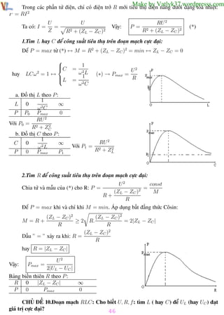 Phương pháp giải toán Vật Lý 12

Trường THPT - Phong Điền

Make by Vatlyk37.wordpresss.com

Trong các phần tử điện, chỉ có điện trở R mới tiêu thụ điện năng dưới dạng tỏa nhiệt:
P = RI 2
Ta có: I =

U
=
Z

U

Vậy:

R2 + (ZL − ZC )2

P =

RU 2
R2 + (ZL − ZC )2

(*)

1.Tìm L hay C để công suất tiêu thụ trên đoạn mạch cực đại:
Dể P = max từ (*) ↔ M = R2 + (ZL − ZC )2 = min ↔ ZL − ZC = 0

hay

2

LCω = 1 ↔



C
L


a. Đồ thị L theo P :
1
∞
L 0
2C
ω
P P0 Pmax
0
RU 2
Với P0 = 2
2
R + ZC
b. Đồ thị C theo P :
1
∞
C 0
ω2L
P
0
Pmax
P1

1
ω2L
1
= 2
ω C

(∗) → Pmax =

Với P1 =

RU 2
2
R2 + ZL

=

U2
R

2.Tìm R để công suất tiêu thụ trên đoạn mạch cực đại:
const
U2
2 =
(ZL − ZC )
M
R+
R
Để P = max khi và chỉ khi M = min. Áp dụng bất đẳng thức Côsin:
Chia tử và mẫu của (*) cho R: P =

(ZL − ZC )2
= 2|ZL − ZC |
R
(ZL − ZC )2
Dấu ” = ” xảy ra khi: R =
R
M =R+

(ZL − ZC )2
≥2
R

R.

hay R = |ZL − ZC |
U2
2|UL − UC |
Bảng biến thiên R theo P :
R 0
|ZL − ZC |
∞
P
0
Pmax
0
Vậy:

Pmax =

CHỦ ĐỀ 10.Đoạn mạch RLC: Cho biết U, R, f: tìm L ( hay C) để UL (hay UC ) đạt
giá trị cực đại?
46
Th.s Trần AnhTrung
46
Luyện thi đại học

 