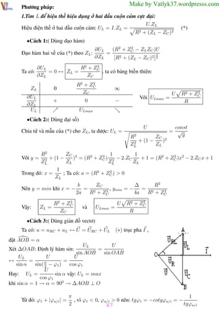 Phương pháp giải toán Vật Lý 12

Trường THPT - Phong Điền

Make by Vatlyk37.wordpresss.com

Phương pháp:

1.Tìm L để hiệu thế hiệu dụng ở hai đầu cuộn cảm cực đại:
U.ZL
Hiệu điện thế ở hai đầu cuộn cảm: UL = I.ZL =
2 + (Z − Z )2
R
L
C

(*)

•Cách 1:( Dùng đạo hàm)
Đạo hàm hai vế của (*) theo ZL :
Ta có:

2
∂UL
(R2 + ZC − ZL ZC )U
=
3
∂ZL
[R2 + (ZL − ZC )2 ] 2

2
∂UL
R2 + ZC
= 0 ↔ ZL =
, ta có bảng biến thiên:
∂ZL
ZC

ZL

2
R2 + ZC
ZC

0

∂UL
∂ZL
UL

+

∞

0

−

Với ULmax =

U

2
R2 + ZC
R

ULmax

•Cách 2:( Dùng đại số)
Chia tử và mẫu của (*) cho ZL , ta được: UL =

U
ZC 2
R2
+ (1 −
)
2
ZL
ZL

const
= √
y

R2
ZC 2
1
2 1
2
+ (1 −
) = (R2 + ZC ) 2 − 2.ZC
+ 1 = (R2 + ZC )x2 − 2.ZC x + 1
2
ZL
ZL
ZL
ZL
1
2
Trong đó: x =
; Ta có: a = (R2 + ZC ) > 0
ZL
Với y =

Nên y = min khi x = −

Vậy:

ZL =

2
R2 + ZC
ZC

ZC
R2
∆
b
= 2
, ymin = − = 2
2
2
2a
R + ZC
4a
R + ZC
và

ULmax =

U

2
R2 + ZC
R

•Cách 3:( Dùng giản đồ vectơ)
Ta có: u = uRC + uL ↔ U = URC + UL

(∗) trục pha I ,

đặt AOB = α
UL
U
Xét ∆OAB: Định lý hàm sin:
=
sin AOB
sin OAB
U
U
UL
=
=
↔
sin α
sin( π − ϕ1 )
cos ϕ1
2
U
Hay: UL =
sin α vậy: UL = max
cos ϕ1
khi sin α = 1 → α = 900 → ∆AOB ⊥ O
Từ đó: ϕ1 + |ϕu/i | =
Th.s Trần AnhTrung

π
1
, vì ϕ1 < 0, ϕu/i > 0 nên: tgϕ1 = −cotgϕu/i = −
2
tgϕu/i
47
47
Luyện thi đại học

 
