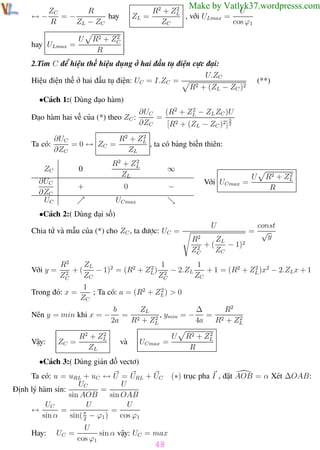 Phương pháp giải toán Vật Lý 12

Trường THPT - Phong Điền

Make by Vatlyk37.wordpresss.com

2
R2 + ZL
U
ZL =
, với ULmax =
ZC
cos ϕ1

R
ZC
=−
↔−
hay
R
ZL − ZC
hay ULmax =

U

2
R2 + ZC
R

2.Tìm C để hiệu thế hiệu dụng ở hai đầu tụ điện cực đại:
U.ZC
Hiệu điện thế ở hai đầu tụ điện: UC = I.ZC =
R2 + (ZL − ZC )2

(**)

•Cách 1:( Dùng đạo hàm)
Đạo hàm hai vế của (*) theo ZC :
Ta có:

2
∂UC
(R2 + ZL − ZL ZC )U
=
3
∂ZC
[R2 + (ZL − ZC )2] 2

2
∂UC
R2 + ZL
= 0 ↔ ZC =
, ta có bảng biến thiên:
∂ZC
ZL

ZC

0

∂UC
∂ZC
UC

2
R2 + ZL
ZL

+

∞

0

−

Với UCmax =

U

2
R2 + ZL
R

UCmax

•Cách 2:( Dùng đại số)
Chia tử và mẫu của (*) cho ZC , ta được: UC =

U
ZL
R2
+(
− 1)2
2
ZC
ZC

const
= √
y

R2
ZL
1
2 1
2
+(
− 1)2 = (R2 + ZL ) 2 − 2.ZL
+ 1 = (R2 + ZL )x2 − 2.ZL x + 1
2
ZC
ZC
ZC
ZC
1
2
Trong đó: x =
; Ta có: a = (R2 + ZL ) > 0
ZC
Với y =

Nên y = min khi x = −

Vậy:

ZC =

2
R2 + ZL
ZL

b
ZL
R2
∆
= 2
, ymin = − = 2
2
2
2a
R + ZL
4a
R + ZL
và

UCmax =

U

2
R2 + ZL
R

•Cách 3:( Dùng giản đồ vectơ)
Ta có: u = uRL + uC ↔ U = URL + UC
UC
U
Định lý hàm sin:
=
sin AOB
sin OAB
U
U
UC
=
=
↔
π
sin α
sin( 2 − ϕ1 )
cos ϕ1
Hay:

UC =

(∗) trục pha I , đặt AOB = α Xét ∆OAB:

U
sin α vậy: UC = max
cos ϕ1

48

Th.s Trần AnhTrung

48

Luyện thi đại học

 