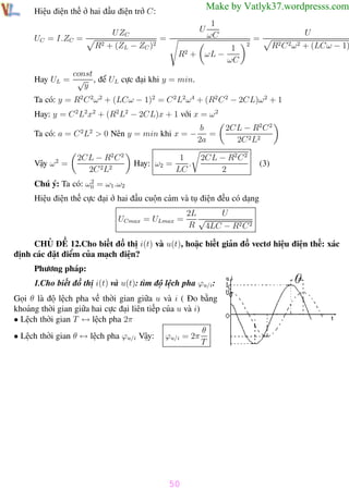Phương pháp giải toán Vật Lý 12

Trường THPT - Phong Điền

Make by Vatlyk37.wordpresss.com

Hiệu điện thế ở hai đầu điện trở C:
UC = I.ZC =

U

U ZC
R2

+ (ZL − ZC

)2

=
R2

1
ωC

1
+ ωL −
ωC

2

=

U
R2 C 2 ω 2

+ (LCω − 1)2

const
Hay UL = √ , để UL cực đại khi y = min.
y
Ta có: y = R2 C 2ω 2 + (LCω − 1)2 = C 2 L2 ω 4 + (R2 C 2 − 2CL)ω 2 + 1
Hay: y = C 2 L2x2 + (R2 L2 − 2CL)x + 1 với x = ω 2
Ta có: a = C 2L2 > 0 Nên y = min khi x = −
Vậy ω 2 =

2CL − R2 C 2
2C 2L2

Hay: ω2 =

1
.
LC

b
=
2a

2CL − R2 C 2
2C 2 L2

2CL − R2 C 2
2

(3)

2
Chú ý: Ta có: ω0 = ω1 .ω2

Hiệu điện thế cực đại ở hai đầu cuộn cảm và tụ điện đều có dạng
UCmax = ULmax =

U
2L
√
R 4LC − R2 C 2

CHỦ ĐỀ 12.Cho biết đồ thị i(t) và u(t), hoặc biết giản đồ vectơ hiệu điện thế: xác
định các đặt điểm của mạch điện?
Phương pháp:
1.Cho biết đồ thị i(t) và u(t): tìm độ lệch pha ϕu/i :
Gọi θ là độ lệch pha về thời gian giữa u và i ( Đo bằng
khoảng thời gian giữa hai cực đại liên tiếp của u và i)
• Lệch thời gian T ↔ lệch pha 2π
θ
• Lệch thời gian θ ↔ lệch pha ϕu/i Vậy: ϕu/i = 2π
T

50
Th.s Trần AnhTrung

50

Luyện thi đại học

 