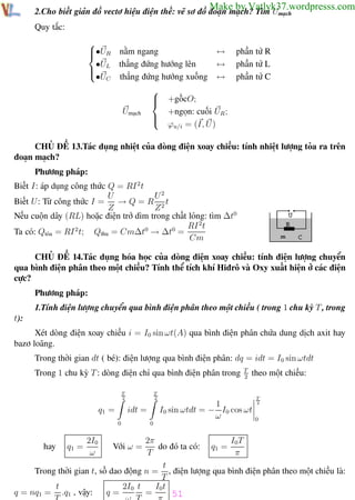 Phương pháp giải toán Vật Lý 12

Trường THPT - Phong Điền

Make by Vatlyk37.wordpresss.com

2.Cho biết giản đồ vectơ hiệu điện thế: vẽ sơ đồ đoạn mạch? Tìm Umạch
Quy tắc:

•UR nằm ngang

thẳng đứng hướng lên
•U
 L

•UC thẳng đứng hướng xuống

Umạch







↔
↔
↔

phần tử R
phần tử L
phần tử C

+gốcO;
+ngọn: cuối UR ;
ϕu/i = (I, U )

CHỦ ĐỀ 13.Tác dụng nhiệt của dòng điện xoay chiều: tính nhiệt lượng tỏa ra trên
đoạn mạch?
Phương pháp:
Biết I: áp dụng công thức Q = RI 2 t
U2
U
→ Q = R 2t
Biết U : Từ công thức I =
Z
Z
Nếu cuộn dây (RL) hoặc điện trở dìm trong chất lỏng: tìm ∆t0
RI 2 t
Ta có: Qtỏa = RI 2 t; Qthu = Cm∆t0 → ∆t0 =
Cm
CHỦ ĐỀ 14.Tác dụng hóa học của dòng điện xoay chiều: tính điện lượng chuyển
qua bình điện phân theo một chiều? Tính thể tích khí Hiđrô và Oxy xuất hiện ở các điện
cực?
Phương pháp:
1.Tính điện lượng chuyển qua bình điện phân theo một chiều ( trong 1 chu kỳ T , trong
t):
Xét dòng điện xoay chiều i = I0 sin ωt(A) qua bình điện phân chứa dung dịch axit hay
bazơ loãng.
Trong thời gian dt ( bé): điện lượng qua bình điện phân: dq = idt = I0 sin ωtdt
Trong 1 chu kỳ T : dòng điện chỉ qua bình điện phân trong
T
2

q1 =

theo một chiều:

T
2

1
I0 sin ωtdt = − I0 cos ωt
ω

idt =
0

0

T
2

0

2π
I0T
do đó ta có: q1 =
T
π
t
Trong thời gian t, số dao động n = , điện lượng qua bình điện phân theo một chiều là:
T
I0t
t
2I0 t
=
q=
q = nq1 = .q1 , vậy:
T
ω T
π 51
Th.s Trần AnhTrung
51
Luyện thi đại học
hay

q1 =

2I0
ω

T
2

Với ω =

 