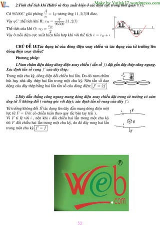 Phương pháp giải toán Vật Lý 12

Trường THPT - Phong Điền

Make by Vatlyk37.wordpresss.com

2.Tính thể tích khí Hiđrô và Oxy xuất hiện ở các điện cực trong thời gian t(s):
A
Cứ 96500C giải phóng = 1g tương ứng 11, 2(l)H đktc.
n
q
Vậy qC :thể tích khí H: vH =
.11, 2(l)
96500
vH
Thể tích của khí O: vO =
2
Vậy ở mỗi điện cực xuất hiện hổn hợp khí với thể tích v = vO + vH

CHỦ ĐỀ 15.Tác dụng từ của dòng điện xoay chiều và tác dụng của từ trường lên
dòng điện xoay chiều?
Phương pháp:
1.Nam châm điện dùng dòng điện xoay chiều ( tần số f ) đặt gần dây thép căng ngang.
Xác định tần số rung f của dây thép:
Trong một chu kỳ, dòng điện đổi chiều hai lần. Do đó nam châm
hút hay nhả dây thép hai lần trong một chu kỳ. Nên tần số dao
động của dây thép bằng hai lần tần số của dòng điện: f = 2f
2.Dây dẫn thẳng căng ngang mang dòng điện xoay chiều đặt trong từ trường có cảm
ứng từ B không đổi ( vuông góc với dây): xác định tần số rung của dây f :
Từ trường không đổi B tác dụng lên dây dẫn mang dòng điện một
lực từ F = Bil( có chiều tuân theo quy tắc bàn tay trái ).
Vì F tỉ lệ với i , nên khi i đổi chiều hai lần trong một chu kỳ
thì F đổi chiều hai lần trong một chu kỳ, do đó dây rung hai lần
trong một chu kỳ. f = f

52
Th.s Trần AnhTrung

52

Luyện thi đại học

 