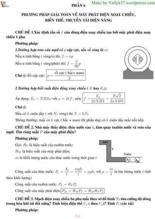 Phương pháp giải toán Vật Lý 12

Trường THPT - Phong Điền

PHẦN 6

Make by Vatlyk37.wordpresss.com

PHƯƠNG PHÁP GIẢI TOÁN VỀ MÁY PHÁT ĐIỆN XOAY CHIỀU,
BIẾN THẾ, TRUYỀN TẢI ĐIỆN NĂNG
CHỦ ĐỀ 1.Xác định tần số f của dòng điện xoay chiều tạo bởi máy phát điện xoay
chiều 1 pha
Phương pháp:
1.Trường hợp roto của mpđ có p cặp cực, tần số vòng là n:
Nếu n tính bằng ( vòng/s) thì: f = np
Nếu n tính bằng ( vòng/phút) thì: f =
Chú ý: Số cặp cực: p =

n
p
60

số cực ( bắc+ nam)
2

2.Trường hợp biết suất điện động xoay chiều ( E hay Eo ):
√
E 2
Eo
Áp dụng: Eo = NBSω với ω = 2πf , nên: f =
=
2πN BS
2πN BS
Chú ý:
Nếu có k cuộn dây ( với N1 vòng) thì N = kN1
Thông thường: máy có k cực ( bắc + nam) thì phần ứng có k cuộn dây mắc nối tiếp.
CHỦ ĐỀ 2. Nhà máy thủy điện: thác nước cao h, làm quay tuabin nước và roto của
mpđ. Tìm công suất P của máy phát điện?
Phương pháp:
Gọi: HT là hiệu suất của tuabin nước;
HM là hiệu suất của máy phát điện;
m là khối lượng nước của thác nước trong thời gian t.

Công suất của thác nước: Po =

mgh
m
Ao
=
= µgh; với µ =
là lưu lượng nước ( tính
t
t
t

theo khối lượng)
Công suất của tuabin nước: PT = HT Po
Công suất của máy phát điện: PM = HM PT = HM HT Po
CHỦ ĐỀ 3. Mạch điện xoay chiều ba pha mắc theo sơ đồ hình Υ: tìm cường độ dòng
trung hòa khi tải đối xứng? Tính hiệu điện thế Ud ( theo Up )? Tính Pt (các tải)
Phương pháp:

53
Th.s Trần AnhTrung

53

Luyện thi đại học

 