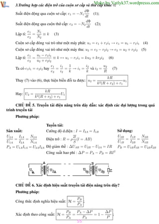 Phương pháp giải toán Vật Lý 12

Trường THPT - Phong Điền

Make by Vatlyk37.wordpresss.com

3.Trường hợp các điện trở của cuộn sơ cấp và thứ cấp khác 0:
dΦ
Suất điện động qua cuộn sơ cấp: e1 = −N1
(1);
dt
dΦ
Suất điện động qua cuộn thứ cấp: e2 = −N2
(2);
dt
N1
e1
=
≡ k (3)
Lập tỉ:
e2
N2

Cuộn sơ cấp đóng vai trò như một máy phát: u1 = e1 + r1 i1 → e1 = u1 − r1 i1
Cuộn sơ cấp đóng vai trò như một máy thu: u2 = e2 − r2 i2 → e2 = u2 + r2 i2
u1 − r1 i1
e1
=
≡ k ↔ u1 − r1 i1 = ku2 + kr2i2 (6)
Lập tỉ:
e2
u2 + r2i2
e1
i1
1
i2
u2
(7)
= = → i1 = và i2 =
Ta có e1i1 = e2i2 hay
e2
i2
k
k
R
Thay (7) vào (6), thực hiện biến đổi ta được: u2 =
Hay: U2 =

k 2(R

k 2(R

(4)
(5)

kR
u1
+ r2 ) + r1

kR
U1
+ r2 ) + r1

CHỦ ĐỀ 5. Truyền tải điện năng trên dây dẫn: xác định các đại lượng trong quá
trình truyền tải
Phương pháp:

Sản xuất:
U2A
I1A
N2A
=
=
U1A
I2A
N1A
PA = U1A I1A = U2A I2A

Tuyền tải:
Cường độ d.điện : I = I2A = I1B
2l
Điện trở : R = ρ (l = AB)
S
Độ giảm thế : ∆UAB = U2B − U2A = IR

Sử dụng:
U2B
I1B
N2B
=
=
U1B
I2B
N1B
PB = U1B I1B = U2B I2B

Công suất hao phí : ∆P = PA − PB = RI 2

CHỦ ĐỀ 6. Xác định hiệu suất truyền tải điện năng trên dây?
Phương pháp:
Công thức định nghĩa hiệu suất: H =
Xác định theo công suất: H =

PB
;
PA

PB
PA − ∆P
∆P
=
=1−
;
PA
PA
P

55
Th.s Trần AnhTrung

55

Luyện thi đại học

 
