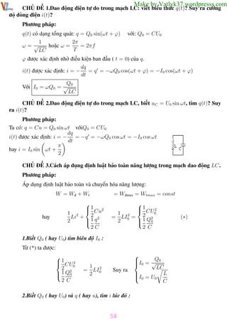 Phương pháp giải toán Vật Lý 12

Trường THPT - Phong Điền

Make by Vatlyk37.wordpresss.com

CHỦ ĐỀ 1.Dao động điện tự do trong mạch LC: viết biểu thức q(t)? Suy ra cường
độ dòng điện i(t)?
Phương pháp:
q(t) có dạng tổng quát: q = Q0 sin(ωt + ϕ)
1
2π
= 2πf
ω=√
hoặc ω =
T
LC

với: Q0 = CU0

ϕ được xác định nhờ điều kiện ban đầu ( t = 0) của q.
dq
i(t) được xác định: i = − = q = −ωQ0 cos(ωt + ϕ) = −I0 cos(ωt + ϕ)
dt
Q0
Với I0 = ωQ0 = √
LC
CHỦ ĐỀ 2.Dao động điện tự do trong mạch LC, biết uC = U0 sin ωt, tìm q(t)? Suy
ra i(t)?
Phương pháp:
Ta có: q = Cu = Q0 sin ωt vớiQ0 = CU0
dq
i(t) được xác định: i = − = −q = −ωQ0 cos ωt = −I0 cos ωt
dt
π
hay i = I0 sin ωt +
2
CHỦ ĐỀ 3.Cách áp dụng định luật bảo toàn năng lượng trong mạch dao động LC.
Phương pháp:
Áp dụng định luật bảo toàn và chuyển hóa năng lượng:
W = Wđ + Wt

hay


1 2
1 2  2 Cu
Li + 1 q 2

2

2C

= Wđmax = Wtmax = const

1
2
1 2  2 CU0
= LI0 = 1 Q2

2
0

2 C

(∗)

1.Biết Q0 ( hay U0 ) tìm biên độ I0 :
Từ (*) ta được:

 1 CU 2

2 20
 1 Q0

2 C

1 2
= LI0
2

Suy ra


Q
I = √ 0
 0

LC

I0 = U0 L

C

2.Biết Q0 ( hay U0 ) và q ( hay u), tìm i lúc đó :

58
Th.s Trần AnhTrung

58

Luyện thi đại học

 
