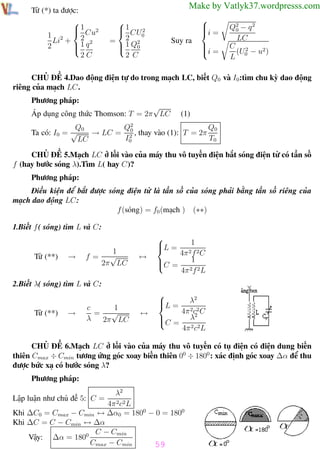 Phương pháp giải toán Vật Lý 12

Từ (*) ta được:

1 2
1 2  2 Cu
Li + 1 q 2

2

2C

Trường THPT - Phong Điền

Make by Vatlyk37.wordpresss.com

 1 CU 2

0
= 2 Q2
1 0


2 C

Suy ra




i =


i =


Q2 − q 2
0
LC
C 2
(U − u2 )
L 0

CHỦ ĐỀ 4.Dao động điện tự do trong mạch LC, biết Q0 và I0:tìm chu kỳ dao động
riêng của mạch LC.
Phương pháp:
√
Áp dụng công thức Thomson: T = 2π LC

(1)

Q0
Q0
Q2
0
Ta có: I0 = √
→ LC = 2 , thay vào (1): T = 2π
I0
T0
LC
CHỦ ĐỀ 5.Mạch LC ở lối vào của máy thu vô tuyến điện bắt sóng điện từ có tần số
f (hay bước sóng λ).Tìm L( hay C)?
Phương pháp:
Điều kiện để bắt được sóng điện từ là tần số của sóng phải bằng tần số riêng của
mạch dao động LC:
f (sóng) = f0 (mạch ) (∗∗)
1.Biết f ( sóng) tìm L và C:

Từ (**)

→

1
f= √
2π LC

↔


L =


C =


1
4π 2 f 2 C
1

4π 2f 2 L

2.Biết λ( sóng) tìm L và C:

Từ (**)

→

1
c
= √
λ
2π LC

↔



L =

λ2
4π 2c2 C
2

C = λ
4π 2 c2L

CHỦ ĐỀ 6.Mạch LC ở lối vào của máy thu vô tuyến có tụ điện có điện dung biến
thiên Cmax ÷ Cmin tương ứng góc xoay biến thiên 00 ÷ 1800 : xác định góc xoay ∆α để thu
được bức xạ có bước sóng λ?
Phương pháp:
λ2
4π 2c2 L
Khi ∆C0 = Cmax − Cmin ↔ ∆α0 = 1800 − 0 = 1800
Khi ∆C = C − Cmin ↔ ∆α
C − Cmin
Vậy: ∆α = 1800
Cmax − Cmin
59
Lập luận như chủ đề 5: C =

Th.s Trần AnhTrung

59

Luyện thi đại học

 
