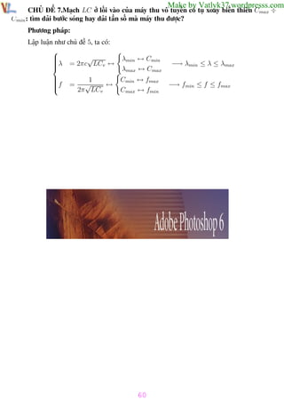 Phương pháp giải toán Vật Lý 12

Trường THPT - Phong Điền

Make by Vatlyk37.wordpresss.com

CHỦ ĐỀ 7.Mạch LC ở lối vào của máy thu vô tuyến có tụ xoay biến thiên Cmax ÷
Cmin : tìm dải bước sóng hay dải tần số mà máy thu được?
Phương pháp:
Lập luận như chủ đề 5, ta có:


√

λ = 2πc LCv ↔




f



=

1
√
↔
2π LCv

λmin ↔ Cmin
λmax ↔ Cmax
Cmin ↔ fmax
Cmax ↔ fmin

−→ λmin ≤ λ ≤ λmax
−→ fmin ≤ f ≤ fmax

60
Th.s Trần AnhTrung

60

Luyện thi đại học

 