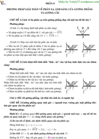 Phương pháp giải toán Vật Lý 12

Trường THPT - Phong Điền

PHẦN 8

Make by Vatlyk37.wordpresss.com

PHƯƠNG PHÁP GIẢI TOÁN VỀ PHẢN XẠ ÁNH SÁNG CỦA GƯƠNG PHẲNG
VÀ GƯƠNG CẦU
CHỦ ĐỀ 1.Cách vẽ tia phản xạ trên gương phẳng ứng với một tia tới đã cho ?
Phương pháp:
1.Cách 1:( Áp dụng định luật phản xạ ánh sáng)
+ Vẽ pháp tuyến IN tại điểm tới I, với góc tới i = SIN.
+ Vẽ tia phản xạ IR đối xứng với SI: i = NIR = i
2.Cách 2:( Dựa vào mối liên hệ giữa vật và ảnh)
+ Nếu tia tới SI phát xuất từ điểm S thì tia phản xạ có
phương qua ảnh ảo S ( đối xứng với S qua gương).
+ Nếu tia tới SI có phương qua vật ảo S ( sau gương) thì
tia phản xạ trực tiếp qua ảnh thật ( trước gương).
CHỦ ĐỀ 2.Cách nhận biết tính chất "thật - ảo" của vật hay ảnh( dựa vào các chùm
sáng)
Phương pháp:
Nhận biết tính chất "thật - ảo" của vật: dựa vào tính chất của chùm tia tới.
+ Chùm tia tới phân kì thì vật thật.( vật trước gương).
+ Chùm tia tới hội tụ thì vật ảo.( vật sau gương).
Nhận biết tính chất "thật - ảo" của ảnh: dựa vào tính chất
của chùm tia phản xạ.
+ Chùm tia phản xạ hội tụ thì ảnh thật.( ảnh trước gương).
+ Chùm tia phản xạ phân kỳ thì ảnh ảo.( ảnh sau gương).
Chú ý: Đối với gương phẳng, vật thật cho ảnh ảo và ngược lại.
CHỦ ĐỀ 3.Gương phẳng quay một góc α (quanh trục vuông góc mặt phẳng tới):
tìm góc quay của tia phản xạ?
Phương pháp:
Định lý:( về gương quay):Khi gương quay một góc α quanh một trục ⊥ mp tới thì tia
phản xạ quay một góc β = 2α cùng chiều quay của gương."
1.Cho tia tới cố định, xác định chiều quay của tia phản xạ:
Dùng hình học: i2 = i2 = i1 + α
Suy ra, góc quay: β = RIR = 2(i2 − i1) = 2α
2.Cho biết SI = R, xác định quãng đường đi của ảnh S :
Đường đi S S”, ứng với góc quay β = 61 của tia phản xạ.
2α
Th.s Trần AnhTrung
61

Luyện thi đại học

 