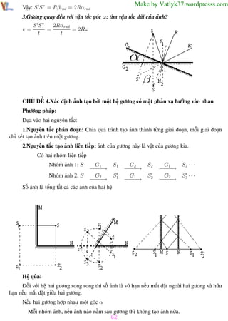 Phương pháp giải toán Vật Lý 12

Trường THPT - Phong Điền

Make by Vatlyk37.wordpresss.com

Vậy: S S” = Rβrad = 2Rαrad

3.Gương quay đều với vận tốc góc ω: tìm vận tốc dài của ảnh?
v=

S S”
2Rαrad
=
= 2Rω
t
t

CHỦ ĐỀ 4.Xác định ảnh tạo bởi một hệ gương có mặt phản xạ hướng vào nhau
Phương pháp:
Dựa vào hai nguyên tắc:
1.Nguyên tắc phân đoạn: Chia quá trình tạo ảnh thành từng giai đoạn, mỗi giai đoạn
chỉ xét tạo ảnh trên một gương.
2.Nguyên tắc tạo ảnh liên tiếp: ảnh của gương này là vật của gương kia.
Có hai nhóm liên tiếp
Nhóm ảnh 1: S

G1
S1
−−→
−−
S1
Nhóm ảnh 2: S
G2
−−→
−−
Số ảnh là tổng tất cả các ảnh của hai hệ

G2
−−→
−−
G1
−−→
−−

S2
S2

G1
−−→
−−
G2
−−→
−−

S3 · · ·
S3 · · ·

Hệ qủa:
Đối với hệ hai gương song song thì số ảnh là vô hạn nếu mắt đặt ngoài hai gương và hữu
hạn nếu mắt đặt giữa hai gương.
Nếu hai gương hợp nhau một góc α
Mỗi nhóm ảnh, nếu ảnh nào nằm sau gương thì không tạo ảnh nữa.

62
Th.s Trần AnhTrung

62

Luyện thi đại học

 