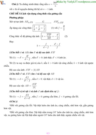 Phương pháp giải toán Vật Lý 12

Trường THPT - Phong Điền

Make by Vatlyk37.wordpresss.com
3600
n
với n là số nguyên dương thì hệ có n − 1 ảnh.
Chú ý: Ta chứng minh được rằng nếu α =

CHỦ ĐỀ 5.Cách vận dụng công thức của gương cầu
Phương pháp:
Xét sự tạo ảnh: AB d=OA

− − − G− − → A Bd =OA
−−− −−
−
1
1
R
1
Áp dụng các công thức: + =
(1) với f =
d d
f
2

Công thức về độ phóng đại ảnh : k =

AB
d
=−
d
AB

(2)

Hay:
k=−

f
d −f
=−
d−f
f

1.Cho biết d và AB: tìm d và độ cao ảnh A B
df
, nếu d > 0: ảnh thật; d < 0 ảnh ảo.
Từ (1): → d =
d−f
Từ (2): ta suy ra được giá trị của k, nếu k > 0 ảnh vật cùng chiều; k < 0 ảnh vật ngược
chiều.
Độ cao của ảnh: A B = |k|AB
2.Cho biết d và A B : tìm d và độ cao vật AB
df
, nếu d > 0: vật thật; d < 0 vật ảo.
d −f
AB
Độ cao của vật: AB =
|k|
Từ (1): → d =

3.Cho biết vị trí vật d và ảnh d xác định tiêu cự f :
Từ (1): → f =

dd
, nếu f > 0: gương cầu lõm; f < 0 gương cầu lồi.
d+d

4.Chú ý:
*Đối với gương cầu lồi: Vật thật luôn cho ảnh ảo, cùng chiều, nhỏ hơn vật, gần gương
hơn vật.
*Đối với gương cầu lõm: Vật thật nằm trong OF luôn cho ảnh ảo, cùng chiều, nhỏ hơn
vật, xa gương hơn vật.Vật thật nằm ngoài OF luôn cho ảnh thật, ngược chiều với vật.

63
Th.s Trần AnhTrung

63

Luyện thi đại học

 