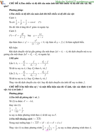 Phương pháp giải toán Vật Lý 12

Trường THPT - Phong Điền

Make by Vatlyk37.wordpresss.com

CHỦ ĐỀ 6.Tìm chiều và độ dời của màn ảnh khi biết chiều và độ dời của vật. Hệ
qủa?
Phương pháp:
1.Tìm chiều và độ dời của màn ảnh khi biết chiều và độ dời của vật:
Cách 1:
1
1
1
Ta có: + = = const (*)
d d
f
Do đó: khi d tăng thì d’ giảm và ngược lại.
Cách 2:
(*)→ d =

df
d−f

y=

hay

đạo hàm theo x: y = −

ax
a−x

a2
< 0, vậy hàm số y = f (x) là hàm nghịch biến.
(a − x)2

Kết luận:
Khi dịch chuyển vật lại gần gương cầu một đoạn ∆d = d1 − d2 thì dịch chuyển mà ra xa
gương cầu một đoạn ∆d = d2 − d1 , và ngược lại.
2.Hệ qủa:
Lần 1: k1 = −

d −f
d1
f
=− 1
=−
d1
d1 − f
f

Từ đó ta suy ra d1 ( hay d1 ) theo k1 và f
Lần 2: k2 = −

d −f
d2
f
=− 2
=−
d2
d2 − f
f

Từ đó ta suy ra d2 ( hay d2 ) theo k2 và f
Thay vào độ dịch chuyển của vật ( hay độ dịch chuyển của ảnh) để suy ra được f .
CHỦ ĐỀ7.Cho biết tiêu cự f và một điều kiện nào đó về ảnh, vật: xác định vị trí
vật dvà vị trí ảnh d
Phương pháp:
1.Cho biết độ phóng đại k và f :
Từ (2) ta được: d = −kd,
thay vào (1):
1
1
1
+
= ,
d −kd
f
ta suy ra được phương trình theo d, từ đó suy ra d .
2.Cho biết khoảng cách l = AA :
Trong mọi trường hợp: l = AA = |d − d| ↔ d = d ± l
1
1
1
= , ta suy ra được phương trình theo d,
Thay vào (1) ta được phương trình: +
d 64 ± l
d
f
Th.s Trần AnhTrung

64

Luyện thi đại học

 
