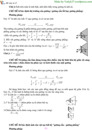 Phương pháp giải toán Vật Lý 12

Trường THPT - Phong Điền

Make by Vatlyk37.wordpresss.com

từ đó suy ra d .

Chú ý:Ảnh trên màn là ảnh thật, ảnh nhìn thấy trong gương là ảnh ảo.
CHỦ ĐỀ 8.Xác định thị trường của gương ( gương cầu lồi hay gương phẳng)
Phương pháp:
Gọi M là ảnh của mắt M qua gương, ta có sự tạo ảnh:
− − − G− − → Md =OM
−−− −−
−
Thị trường của gương là phần không gian trước gương, giới hạn bởi mặt
phẳng gương và các đường sinh vẽ từ M tựa lên chu vi của gương.
1
df
1 1
1.Đối với gương cầu lồi: + = → d =
d d
f
d−f
2. Đối với gương phẳng: M và M đối xứng nhau qua gương phẳng:
d = −d.
r
OM
=
,r
Gọi ϕ là góc nữa hình nón của thị trường: ta có : tgϕ =
|d |
|d |
là bán kính của gương.
1
Chú ý: 1 =
rad
3500
Md=OM

CHỦ ĐỀ 9.Gương cầu lõm dùng trong đèn chiếu: tìm hệ thức liên hệ giữa vệt sáng
tròn trên màn ( chắn chùm tia phản xạ) và kích thước của mặt gương
Phương pháp:
Gọi S là ảnh của mắt S( bóng đèn) qua gương, ta có sự tạo ảnh:
Sd =OS
G
−− − − − −
− − − − −→
1
df
1 1
+ = →d =
= OS
d d
f
d−f

Sd=OS

Sử dụng hình học: xét các tam giác đồng dạng để suy ra mối quan hệ giữa Dvà D0
Gọi D0 , D lần lượt là đường kính của gương và của vệc sáng tròn.
1.S là ảnh ảo ↔ chùm phản xạ là chùm phân kỳ.
|d | + L
D
=
D0
|d |
2.S là ảnh thật ↔ chùm phản xạ là chùm hội tụ.
D
L−d
=
D0
d
3.Chùm phản xạ là chùm song song ( ảnh ở vô cùng)
D = D0

CHỦ ĐỀ 10.Xác định ảnh của vật tạo bởi hệ "gương cầu - gương phẳng"
Phương pháp:
Th.s Trần AnhTrung

65
65

Luyện thi đại học

 
