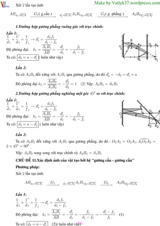 Phương pháp giải toán Vật Lý 12

Trường THPT - Phong Điền

Make by Vatlyk37.wordpresss.com

Xét 2 lần tạo ảnh:
AB d1 =O1 A

G1 ( g.cầu )
−−−−−→
−−−−−

d1 =O1 A1 A1 B1 d2 =O2 A1

G2 ( g. phẳng )
A2B2 d2 =O2 A2
−− − − − − −
− − − − − −→

1.Trường hợp gương phẳng vuông góc với trục chính:
Lần 1:
1
1
d1 f1
1
+
=
→ d1 =
d1 d1 f 1
d1 − f1
d
f1
A1 B1
=− 1 =−
Độ phóng đại: k1 =
d1
d1 − f1
AB
Ta có: d2 = a − d1 ( luôn như vậy)
Lần 2:
Ta có A2B2 đối xứng với A1B1 qua gương phẳng, do đó d2 = −d2 = d1 + a
Độ phóng đại k2 =

d
A2B2
=− 2 =1
d2
A1B2

(2) Vậy: A2B2 = A1 B1

2.Trường hợp gương phẳng nghiêng một góc 450 so với trục chính:
Lần 1:
1
1
d1 f1
1
+
=
→ d1 =
d1 d1 f 1
d1 − f1
f1
d
A1 B1
Độ phóng đại: k1 =
=− 1 =−
d1
d1 − f1
AB
Ta có: d2 = a − d1 ( luôn như vậy)
Lần 2:
Ta có A2B2 đối xứng với A1B1 qua gương phẳng, do đó : O2 A2 = O2 A1 ; A1O2 A2 =
2 × 450 = 900
Vậy: A2B2 song song với trục chính và A2B2 = A1B1
CHỦ ĐỀ 11.Xác định ảnh của vật tạo bởi hệ "gương cầu - gương cầu"
Phương pháp:
Xét 2 lần tạo ảnh:
AB d1 =O1 A1

G1
−−→
−−

d1 =O1 A1 A1 B1 d2 =O2 A1

A2 B2d2 =O2 A2
G2
−−→
−−

Lần 1:
1
1
d1 f1
1
+
=
→ d1 =
d1 d1 f 1
d1 − f1
Độ phóng đại:

k1 =

Ta có: d2 = a − d1
Th.s Trần AnhTrung

f1
d − f1
A1B1
d
=− 1
=− 1 =−
d1
d1 − f1
f1
AB

66
(2)( luôn như vậy)
66

(1)

Luyện thi đại học

 