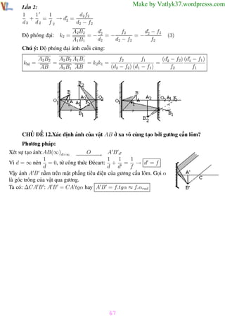 Phương pháp giải toán Vật Lý 12

Trường THPT - Phong Điền

Make by Vatlyk37.wordpresss.com

Lần 2:
1
1
d2 f2
1
+
=
→ d2 =
d2 d2 f 2
d2 − f2
Độ phóng đại:

k2 =

A2B2
d
f2
d − f2
=− 2 =−
=− 2
d2
d2 − f2
f2
A1B1

(3)

Chú ý: Độ phóng đại ảnh cuối cùng:
khệ =

f1
(d − f2 ) (d1 − f1 )
f2
A2B2
A2 B2 A1 B1
=
= k2 k1 =
= 2
(d2 − f2) (d1 − f1 )
f2
f1
AB
A1 B1 AB

CHỦ ĐỀ 12.Xác định ảnh của vật AB ở xa vô cùng tạo bởi gương cầu lõm?
Phương pháp:
Xét sự tạo ảnh:AB(∞)d=∞ − − O− → A B d
−− −
−
1
1
1
1
Vì d = ∞ nên = 0, từ công thức Đêcart: + = → d = f
d
d d
f
Vậy ảnh A B nằm trên mặt phẳng tiêu diện của gương cầu lõm. Gọi α
là góc trông của vật qua gương.
Ta có: ∆CA B : A B = CA tgα hay A B = f.tgα ≈ f.αrad

67
Th.s Trần AnhTrung

67

Luyện thi đại học

 