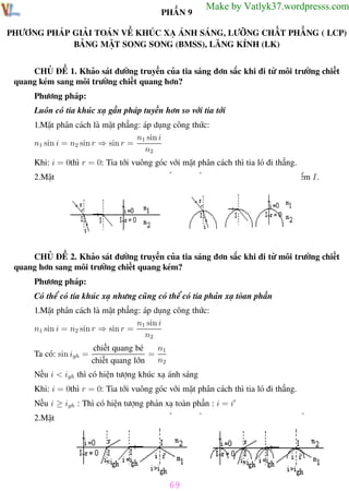 Phương pháp giải toán Vật Lý 12

Trường THPT - Phong Điền

PHẦN 9

Make by Vatlyk37.wordpresss.com

PHƯƠNG PHÁP GIẢI TOÁN VỀ KHÚC XẠ ÁNH SÁNG, LƯỠNG CHẤT PHẲNG ( LCP)
BẢNG MẶT SONG SONG (BMSS), LĂNG KÍNH (LK)
CHỦ ĐỀ 1. Khảo sát đường truyền của tia sáng đơn sắc khi đi từ môi trường chiết
quang kém sang môi trường chiết quang hơn?
Phương pháp:
Luôn có tia khúc xạ gần pháp tuyến hơn so với tia tới
1.Mặt phân cách là mặt phẳng: áp dụng công thức:
n1 sin i
n1 sin i = n2 sin r ⇒ sin r =
n2
Khi: i = 0thì r = 0: Tia tới vuông góc với mặt phân cách thì tia ló đi thẳng.
2.Mặt phân cách là mặt cong: pháp tuyến tại điểm tới I là bán kính đi qua điểm I.

CHỦ ĐỀ 2. Khảo sát đường truyền của tia sáng đơn sắc khi đi từ môi trường chiết
quang hơn sang môi trường chiết quang kém?
Phương pháp:
Có thể có tia khúc xạ nhưng cũng có thể có tia phản xạ tòan phần
1.Mặt phân cách là mặt phẳng: áp dụng công thức:
n1 sin i
n1 sin i = n2 sin r ⇒ sin r =
n2
Ta có: sin igh =

n1
chiết quang bé
=
n2
chiết quang lớn

Nếu i < igh thì có hiện tượng khúc xạ ánh sáng
Khi: i = 0thì r = 0: Tia tới vuông góc với mặt phân cách thì tia ló đi thẳng.
Nếu i ≥ igh : Thì có hiện tượng phản xạ toàn phần : i = i
2.Mặt phân cách là mặt cong: pháp tuyến tại điểm tới I là bán kính đi qua điểm I.

69
Th.s Trần AnhTrung

69

Luyện thi đại học

 