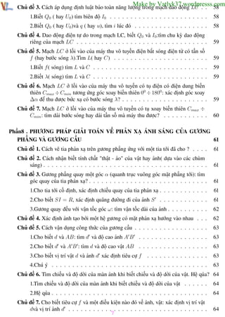 Phương pháp giải toán Vật Lý 12

Trường THPT - Phong Điền

Make by Vatlyk37.wordpresss.com
58

Chủ đề 3. Cách áp dụng định luật bảo toàn năng lượng trong mạch dao động LC . .
1.Biết Q0 ( hay U0 ) tìm biên độ I0 . . . . . . . . . . . . . . . . . . . . . . . .

58

2.Biết Q0 ( hay U0 )và q ( hay u), tìm i lúc đó . . . . . . . . . . . . . . . . . .

58

Chủ đề 4. Dao động điện tự do trong mạch LC, biết Q0 và I0:tìm chu kỳ dao động
riêng của mạch LC . . . . . . . . . . . . . . . . . . . . . . . . . . . . . . . .

59

Chủ đề 5. Mạch LC ở lối vào của máy thu vô tuyến điện bắt sóng điện từ có tần số
f (hay bước sóng λ).Tìm L( hay C) . . . . . . . . . . . . . . . . . . . . . . .

59

1.Biết f ( sóng) tìm L và C . . . . . . . . . . . . . . . . . . . . . . . . . . . .

59

2.Biết λ( sóng) tìm L và C . . . . . . . . . . . . . . . . . . . . . . . . . . . .

59

Chủ đề 6. Mạch LC ở lối vào của máy thu vô tuyến có tụ điện có điện dung biến
thiên Cmax ÷ Cmin tương ứng góc xoay biến thiên 00 ÷ 1800 : xác định góc xoay
∆α để thu được bức xạ có bước sóng λ? . . . . . . . . . . . . . . . . . . . . .

59

Chủ đề 7. Mạch LC ở lối vào của máy thu vô tuyến có tụ xoay biến thiên Cmax ÷
Cmin : tìm dải bước sóng hay dải tần số mà máy thu được? . . . . . . . . . . .

60

Phần8 . PHƯƠNG PHÁP GIẢI TOÁN VỀ PHẢN XẠ ÁNH SÁNG CỦA GƯƠNG
PHẲNG VÀ GƯƠNG CẦU
61
Chủ đề 1. Cách vẽ tia phản xạ trên gương phẳng ứng với một tia tới đã cho ? . . . .

61

Chủ đề 2. Cách nhận biết tính chất "thật - ảo" của vật hay ảnh( dựa vào các chùm
sáng) . . . . . . . . . . . . . . . . . . . . . . . . . . . . . . . . . . . . . . . .

61

Chủ đề 3. Gương phẳng quay một góc α (quanh trục vuông góc mặt phẳng tới): tìm
góc quay của tia phản xạ? . . . . . . . . . . . . . . . . . . . . . . . . . . . . .

61

1.Cho tia tới cố định, xác định chiều quay của tia phản xạ . . . . . . . . . . . .

61

2.Cho biết SI = R, xác định quãng đường đi của ảnh S . . . . . . . . . . . .

61

3.Gương quay đều với vận tốc góc ω: tìm vận tốc dài của ảnh . . . . . . . . . .

62

Chủ đề 4. Xác định ảnh tạo bởi một hệ gương có mặt phản xạ hướng vào nhau . . .

62

Chủ đề 5. Cách vận dụng công thức của gương cầu . . . . . . . . . . . . . . . . . .

63

1.Cho biết d và AB: tìm d và độ cao ảnh A B

. . . . . . . . . . . . . . . . .

63

2.Cho biết d và A B : tìm d và độ cao vật AB . . . . . . . . . . . . . . . . .

63

3.Cho biết vị trí vật d và ảnh d xác định tiêu cự f

. . . . . . . . . . . . . . .

63

4.Chú ý . . . . . . . . . . . . . . . . . . . . . . . . . . . . . . . . . . . . . .

63

Chủ đề 6. Tìm chiều và độ dời của màn ảnh khi biết chiều và độ dời của vật. Hệ qủa? 64
1.Tìm chiều và độ dời của màn ảnh khi biết chiều và độ dời của vật . . . . . .

64

2.Hệ qủa . . . . . . . . . . . . . . . . . . . . . . . . . . . . . . . . . . . . . .

64

Chủ đề 7. Cho biết tiêu cự f và một điều kiện nào đó về ảnh, vật: xác định vị trí vật
dvà vị trí ảnh d . . . . . . . . . . . . . . . . . . . . . . . . . . . . . . . . . .

64

7

Th.s Trần AnhTrung

7

Luyện thi đại học

 