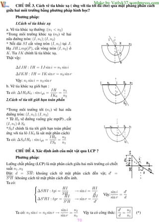 Phương pháp giải toán Vật Lý 12

Trường THPT - Phong Điền

Make by Vatlyk37.wordpresss.com

CHỦ ĐỀ 3. Cách vẽ tia khúc xạ ( ứng với tia tới đã cho) qua mặt phẳng phân cách
giữa hai môi trường bằng phương pháp hình học?
Phương pháp:
1.Cách vẽ tia khúc xạ
a. Vẽ tia khúc xạ thường :(n1 < n2 )
*Trong môi trường khúc xạ (n2) vẽ hai
nữa đường tròn: (I, n1); (I, n2)
* Nối dài SI cắt vòng tròn (I, n1) tại J .
Hạ JH⊥mp(P ), cắt vòng tròn (I, n2) ở
K. Tia IK chính là tia khúc xạ,
Thật vậy:
∆IJH : IH = IJ sin i = n1 sin i
∆IKH : IH = IK sin r = n2 sin r
Vậy: n1 sin i = n2 sin r
b. Vẽ tia khúc xạ giới hạn :
IH
n1
=
Ta có: ∆IH0 K0 : sin igh =
IK0
n2
2.Cách vẽ tia tới giới hạn toàn phần
*Trong môi trường tới (n1 ) vẽ hai nữa
đường tròn: (I, n1 ); (I, n2)
* Từ H0 vẽ đường vuông góc mp(P) , cắt
(I, n1) ở S0
*S0 I chính là tia tới giới hạn toàn phần(
ứng với tia ló IK0 là sát mặt phân cách)
IH0
n2
Ta có: ∆S0 IH0 : sin igh =
=
IS0
n1
CHỦ ĐỀ 4. Xác định ảnh của một vật qua LCP ?
Phương pháp:
Lưỡng chất phẳng (LCP) là mặt phân cách giữa hai môi trường có chiết
suất n1 , n2
Đặt: d = SH: khoảng cách từ mặt phân cách đến vật; d =
S H :khoảng cách từ mặt phân cách đến ảnh.
Ta có:

HI

∆SHI : tgi = HI
→ sin i =
d
sin i
SH
d
=
Vậy:
∆S HI : tgr = HI → sin r = HI
sin r
d

SH
d
Ta có: n1 sin i = n2 sin r →

n2
sin i
=
sin r
n1

Vậy ta có công thức:

n2
d
=
d
n1

(*)

70
Th.s Trần AnhTrung

70

Luyện thi đại học

 