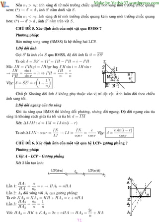 Phương pháp giải toán Vật Lý 12

Trường THPT - Phong Điền

Make by Vatlyk37.wordpresss.com

Nếu n1 > n2 : ánh sáng đi từ môi trường chiếc quang hơn sang môi trường chiếc quang
kém: (*) → d < d , ảnh S nằm dưới vật S.
Nếu n1 < n2 : ánh sáng đi từ môi trường chiếc quang kém sang môi trường chiếc quang
hơn: (*) → d > d , ảnh S nằm trên vật S.
CHỦ ĐỀ 5. Xác định ảnh của một vật qua BMSS ?
Phương pháp:
Bản mỏng song song (BMSS) là hệ thống hai LCP.
1.Độ dời ảnh
Gọi S là ảnh của S qua BMSS, độ dời ảnh là :δ = SS
Ta có: δ = SS = II = IH − I H = e − I H
Mà: JH = I Htgi = IHtgr hay I H sin i = IH sin r
IH
sin i
e
IH
→
=
=n⇒IH=
=
IH
sin r
n
n
1
Vậy: δ = SS = e 1 −
n
Chú ý: Khoảng dời ảnh δ không phụ thuộc vào vị trí đặt vật. Ảnh luôn dời theo chiều
ánh sang tới.
2.Độ dời ngang của tia sáng
Khi tia sáng qua BMSS thì không đổi phương, nhưng dời ngang. Độ dời ngang của tia
sáng là khoảng cách giữa tia tới và tia ló: d = IM
Xét: ∆IJM : d = IM = IJ sin(i − r)
Ta có:∆IJN : cos r =

IN
IN
e
e sin(i − r)
→ IJ =
=
Vậy: d =
IJ
cos r
cos r
cos r

CHỦ ĐỀ 6. Xác định ảnh của một vật qua hệ LCP- gương phẳng ?
Phương pháp:
1.Vật A - LCP - Gương phẳng
Xét 3 lần tạo ảnh:

n
HA1
=
= n → HA1 = nHA
HA
n0
Lần 2: A2 đối xứng với A1 qua gương phẳng:
Ta có: KA2 = KA1 = KH + HA1 = e + nHA
HA3
1
n0
Lần 3:
=
=
HA2
n
n
Lần 1:

Với: HA2 = HK + KA2 = 2e + nHA → HA3 =

2e
+ HA
n

71
Th.s Trần AnhTrung

71

Luyện thi đại học

 