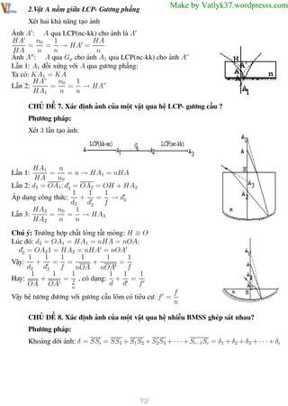 Phương pháp giải toán Vật Lý 12

Trường THPT - Phong Điền

Make by Vatlyk37.wordpresss.com

2.Vật A nằm giữa LCP- Gương phẳng
Xét hai khả năng tạo ảnh

Ảnh A : A qua LCP(nc-kk) cho ảnh là A
n0
1
HA
HA
=
= → HA =
HA
n
n
n
Ảnh A : A qua Gp cho ảnh A1 qua LCP(nc-kk) cho ảnh A”
Lần 1: A1 đối xứng với A qua gương phẳng:
Ta có: KA1 = KA
1
n0
HA”
= → HA”
=
Lần 2:
HA1
n
n
CHỦ ĐỀ 7. Xác định ảnh của một vật qua hệ LCP- gương cầu ?
Phương pháp:
Xét 3 lần tạo ảnh:

n
HA1
=
= n → HA1 = nHA
HA
n0
Lần 2: d2 = OA1 ; d2 = OA2 = OH + HA2
1
1
1
Áp dụng công thức:
+
= → d2
d2 d2
f
1
HA3
n0
= → HA3
Lần 3:
=
HA2
n
n
Lần 1:

Chú ý: Trường hợp chất lỏng rất mỏng: H ≡ O
Lúc đó: d2 = OA1 = HA1 = nHA = nOA;
d2 = OA2 1 = HA2 = nHA = nOA
1
1
1
1
1
1
+
Vậy:
+
= =
=
d2 d2
f
f
nOA nOA
1
1
1
1
1
1
+
= f , có dạng: + =
Hay:
d d
f
OA OA
n
Vậy hệ tương đương với gương cầu lõm có tiêu cự: f =

f
n

CHỦ ĐỀ 8. Xác định ảnh của một vật qua hệ nhiều BMSS ghép sát nhau?
Phương pháp:
Khoảng dời ảnh: δ = SSi = SS1 + S1 S2 + S2S3 + · · · + Si−1 Si = δ1 + δ2 + δ3 + · · · + δi

72
Th.s Trần AnhTrung

72

Luyện thi đại học

 