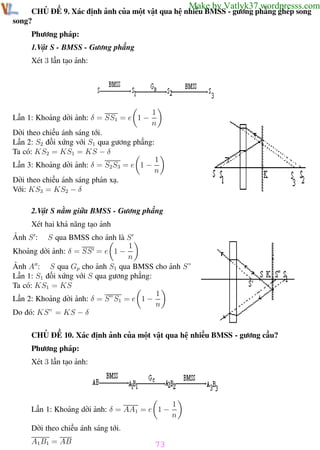 Phương pháp giải toán Vật Lý 12

Trường THPT - Phong Điền

Make by Vatlyk37.wordpresss.com

CHỦ ĐỀ 9. Xác định ảnh của một vật qua hệ nhiều BMSS - gương phẳng ghép song
song?
Phương pháp:
1.Vật S - BMSS - Gương phẳng
Xét 3 lần tạo ảnh:

Lần 1: Khoảng dời ảnh: δ = SS1 = e 1 −

1
n

Dời theo chiều ánh sáng tới.
Lần 2: S2 đối xứng với S1 qua gương phẳng:
Ta có: KS2 = KS1 = KS − δ
Lần 3: Khoảng dời ảnh: δ = S2 S3 = e 1 −

1
n

Dời theo chiều ánh sáng phản xạ.
Với: KS3 = KS2 − δ
2.Vật S nằm giữa BMSS - Gương phẳng
Xét hai khả năng tạo ảnh
S qua BMSS cho ảnh là S
1
Khoảng dời ảnh: δ = SS = e 1 −
n
Ảnh A : S qua Gp cho ảnh S1 qua BMSS cho ảnh S”
Lần 1: S1 đối xứng với S qua gương phẳng:
Ta có: KS1 = KS
1
Lần 2: Khoảng dời ảnh: δ = S”S1 = e 1 −
n
Do đó: KS” = KS − δ
Ảnh S :

CHỦ ĐỀ 10. Xác định ảnh của một vật qua hệ nhiều BMSS - gương cầu?
Phương pháp:
Xét 3 lần tạo ảnh:

Lần 1: Khoảng dời ảnh: δ = AA1 = e 1 −

1
n

Dời theo chiều ánh sáng tới.
A1 B1 = AB
Th.s Trần AnhTrung

73
73

Luyện thi đại học

 