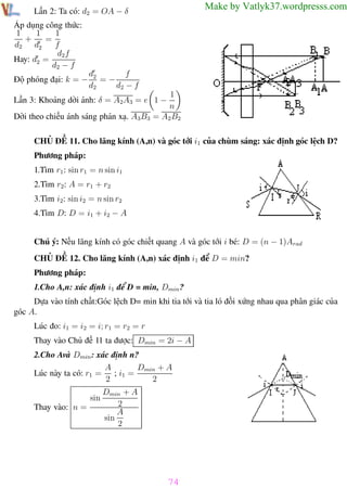 Phương pháp giải toán Vật Lý 12

Trường THPT - Phong Điền

Make by Vatlyk37.wordpresss.com

Lần 2: Ta có: d2 = OA − δ
Áp dụng công thức:
1
1
1
+
=
d2 d2
f
d2 f
Hay: d2 =
d2 − f
Độ phóng đại: k = −

f
d2
=−
d2
d2 − f

1
n
Dời theo chiều ánh sáng phản xạ. A3B3 = A2 B2

Lần 3: Khoảng dời ảnh: δ = A2A3 = e 1 −

CHỦ ĐỀ 11. Cho lăng kính (A,n) và góc tới i1 của chùm sáng: xác định góc lệch D?
Phương pháp:
1.Tìm r1 : sin r1 = n sin i1
2.Tìm r2: A = r1 + r2
3.Tìm i2: sin i2 = n sin r2
4.Tìm D: D = i1 + i2 − A
Chú ý: Nếu lăng kính có góc chiết quang A và góc tới i bé: D = (n − 1)Arad
CHỦ ĐỀ 12. Cho lăng kính (A,n) xác định i1 để D = min?
Phương pháp:
1.Cho A,n: xác định i1 để D = min, Dmin ?
Dựa vào tính chất:Góc lệch D= min khi tia tới và tia ló đối xứng nhau qua phân giác của
góc A.
Lúc đo: i1 = i2 = i; r1 = r2 = r
Thay vào Chủ đề 11 ta được: Dmin = 2i − A
2.Cho Avà Dmin : xác định n?
A
Dmin + A
Lúc này ta có: r1 = ; i1 =
2
2
sin
Thay vào: n =

Dmin + A
2
A
sin
2

74
Th.s Trần AnhTrung

74

Luyện thi đại học

 