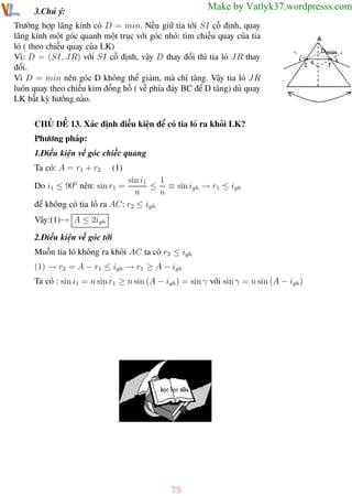 Phương pháp giải toán Vật Lý 12

Trường THPT - Phong Điền

Make by Vatlyk37.wordpresss.com

3.Chú ý:

Trường hợp lăng kính có D = min. Nếu giữ tia tới SI cố định, quay
lăng kính một góc quanh một trục với góc nhỏ: tìm chiều quay của tia
ló ( theo chiều quay của LK)
Vì: D = (SI, J R) với SI cố định, vậy D thay đổi thì tia ló J R thay
đổi.
Vì D = min nên góc D không thể giảm, mà chỉ tăng. Vậy tia ló J R
luôn quay theo chiều kim đồng hồ ( về phía đáy BC để D tăng) dù quay
LK bất kỳ hướng nào.
CHỦ ĐỀ 13. Xác định điều kiện để có tia ló ra khỏi LK?
Phương pháp:
1.Điều kiện về góc chiếc quang
Ta có: A = r1 + r2

(1)

1
sin i1
≤ ≡ sin igh → r1 ≤ igh
n
n
để không có tia ló ra AC: r2 ≤ igh
Do i1 ≤ 900 nên: sin r1 =

Vậy:(1)→ A ≤ 2igh
2.Điều kiện về góc tới
Muốn tia ló không ra khỏi AC ta có r2 ≤ igh
(1) → r2 = A − r1 ≤ igh → r1 ≥ A − igh
Ta có : sin i1 = n sin r1 ≥ n sin (A − igh ) = sin γ với sin γ = n sin (A − igh )

75
Th.s Trần AnhTrung

75

Luyện thi đại học

 