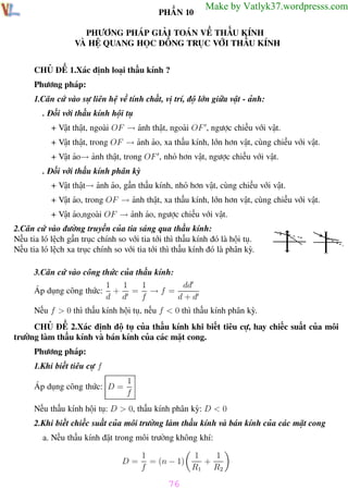 Phương pháp giải toán Vật Lý 12

Trường THPT - Phong Điền

PHẦN 10

Make by Vatlyk37.wordpresss.com

PHƯƠNG PHÁP GIẢI TOÁN VỀ THẤU KÍNH
VÀ HỆ QUANG HỌC ĐỒNG TRỤC VỚI THẤU KÍNH
CHỦ ĐỀ 1.Xác định loại thấu kính ?
Phương pháp:
1.Căn cứ vào sự liên hệ về tính chất, vị trí, độ lớn giữa vật - ảnh:
. Đối với thấu kính hội tụ
+ Vật thật, ngoài OF → ảnh thật, ngoài OF , ngược chiều với vật.
+ Vật thật, trong OF → ảnh ảo, xa thấu kính, lớn hơn vật, cùng chiều với vật.
+ Vật ảo→ ảnh thật, trong OF , nhỏ hơn vật, ngược chiều với vật.
. Đối với thấu kính phân kỳ
+ Vật thật→ ảnh ảo, gần thấu kính, nhỏ hơn vật, cùng chiều với vật.
+ Vật ảo, trong OF → ảnh thật, xa thấu kính, lớn hơn vật, cùng chiều với vật.
+ Vật ảo,ngoài OF → ảnh ảo, ngược chiều với vật.
2.Căn cứ vào đường truyền của tia sáng qua thấu kính:
Nếu tia ló lệch gần trục chính so với tia tới thì thấu kính đó là hội tụ.
Nếu tia ló lệch xa trục chính so với tia tới thì thấu kính đó là phân kỳ.
3.Căn cứ vào công thức của thấu kính:
1
dd
1
1
Áp dụng công thức: + = → f =
d d
f
d+d
Nếu f > 0 thì thấu kính hội tụ, nếu f < 0 thì thấu kính phân kỳ.
CHỦ ĐỀ 2.Xác định độ tụ của thấu kính khi biết tiêu cự, hay chiếc suất của môi
trường làm thấu kính và bán kính của các mặt cong.
Phương pháp:
1.Khi biết tiêu cự f
Áp dụng công thức: D =

1
f

Nếu thấu kính hội tụ: D > 0, thấu kính phân kỳ: D < 0
2.Khi biết chiếc suất của môi trường làm thấu kính và bán kính của các mặt cong
a. Nếu thấu kính đặt trong môi trường không khí:
D=

1
1
1
= (n − 1)
+
f
R1 R2

76
Th.s Trần AnhTrung

76

Luyện thi đại học

 