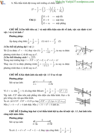 Phương pháp giải toán Vật Lý 12

Trường THPT - Phong Điền

Make by Vatlyk37.wordpresss.com

b. Nếu thấu kính đặt trong môi trường có chiếc suất n :
1
n
−1
=
f
n

R > 0

Chú ý:
R<0


R=∞
D =

1
1
+
R1 R2
↔ mặt lồi
↔ mặt lõm
↔ mặt phẳng

CHỦ ĐỀ 3.Cho biết tiêu cự f và một điều kiện nào đó về ảnh, vật: xác định vị trí
vật d và vị trí ảnh d
Phương pháp:
1
1
1
Áp dụng công thức: + =
d d
f

(1) và k = −

d
d

(2)

1.Cho biết độ phóng đại k và f :
Từ (2) ta được: d = −kd, thay vào (1):

1
1
1
+
= , ta suy ra được
d −kd
f

phương trình theo d, từ đó suy ra d .
2.Cho biết khoảng cách l = AA :
Trong mọi trường hợp: l = AA = |d + d| ↔ d + d = ±l
1
1
1
Thay vào (1) ta được phương trình: +
= , ta suy ra được
d −d ± l
f
phương trình theo d, từ đó suy ra d .
CHỦ ĐỀ 4.Xác định ảnh của một vật AB ở xa vô cực
Phương pháp:
Xét sự tạo ảnh:
1
1
1
1
= 0, từ công thức Đêcart: + = → d = f
d
d d
f
Vậy ảnh A B nằm trên mặt phẳng tiêu diện của thấu kính. Gọi α là
góc trông của vật qua thấu kính.
Ta có: ∆OA B : A B = OA tgα hay A B = |f |.tgα ≈ |f |.αrad
Nếu f > 0 → d > 0 ảnh thật. Nếu f < 0 → d < 0 ảnh ảo.
Vì d = ∞ nên

CHỦ ĐỀ 5.Trường hợp hai vị trí thấu kính hội tụ cho từ một vật AB, hai ảnh trên
cùng một màn chắn.
Phương pháp:
Xét sự tạo ảnh:
1
1
1
Ta có: L = d + d → d = L − d, thay 77 công thức: + =
vào
d d
f
Th.s Trần AnhTrung
77

Luyện thi đại học

 