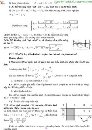 Phương pháp giải toán Vật Lý 12

Trường THPT - Phong Điền

d2 − Ld + Lf = 0

Ta được phương trình:

Make by Vatlyk37.wordpresss.com

(∗)

1.Cho biết khoảng cách "vật - ảnh" L, xác định hai vị trí đặt thấu kính:
Từ (*): ∆ = L2 − 4Lf = L(L − 4f ) , điều kiện phương trình (*) có nghiệm:
∆ ≥ 0 → L ≥ 4f

Nghiệm có dạng:






d1 =

L−


d = L +
 2

L+
L2 − 4Lf
→ d1 =
2
L−
L2 − 4Lf
→ d2 =
2

L2 − 4Lf
2
L2 − 4Lf
2

Chú ý: Ta thấy d1 = d2 ; d1 = d2 do đó hai vị trí đặt thấu kính đối xứng
nhau qua trung điểm I của khoảng cách từ vật đến màn.
2.Cho biết khoảng cách "vật - ảnh" L, và khoảng cách giữa hai vị
trí, tìm f :
L2 − l 2
Ta có: l = O1 O2 = d1 − d2 , l = L2 − 4Lf hay f =
4L
CHỦ ĐỀ 6.Vật hay thấu kính di chuyển, tìm chiều di chuyển của ảnh?
Phương pháp:
1.Thấu kính (O) cố định: dời vật gần ( hay xa) thấu kính, tìm chiều chuyển dời của
ảnh:
Áp dụng công thức:

1
1
df
1
+ = →d =
d d
f
d−f

Lấy đạo hàm hai vế theo d:

f2
∂d
=−
< 0, do đó d và d là nghịch biến.
∂d
(d − f )2

a. Vật thật (d > 0) cho ảnh thật(d > 0):
Khi AB di chuyển gần thấu kính (d giảm) thì ảnh di chuyển ra xa thấu kính (d tăng).
Vậy ảnh dời cùng chiều với vật.
b. Vật thật cho ảnh ảo:
Khi AB di chuyển dời gần thấu kính (d giảm) thì ảnh di chuyển xa thấu kính (d tăng),
mà d < 0 nên |d | tăng.
Vậy: Ảnh ảo dời cùng chiều vật.
2.Vật AB cố định, cho ảnh A B trên màn, dời thấu kính
hội tụ, tìm chiều chuyển dời của màn:
Sự dịch chuyển của màn ảnh tùy thuộc vào sự biến thiên
d2
df
hay L =
, lấy đạo hàm
của L = d + d = d +
d−f
d−f
∂L
d(d − 2f )
theo d:
=
∂d
(d − f )2
Khảo sát sự biến thiên L theo d suy ra chiều chuyển dời của mà ( theo chiều chuyển dời
78
của thấu kính).
Th.s Trần AnhTrung
78
Luyện thi đại học

 