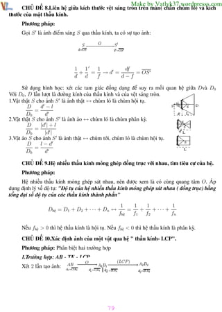 Phương pháp giải toán Vật Lý 12

Trường THPT - Phong Điền

Make by Vatlyk37.wordpresss.com

CHỦ ĐỀ 8.Liên hệ giữa kích thước vệt sáng tròn trên màn( chắn chùm ló) và kích
thước của mặt thấu kính.
Phương pháp:
Gọi S là ảnh điểm sáng S qua thấu kính, ta có sự tạo ảnh:

1
df
1 1
+ = →d =
= OS
d d
f
d−f
Sử dụng hình học: xét các tam giác đồng dạng để suy ra mối quan hệ giữa Dvà D0
Với D0 , D lần lượt là đường kính của thấu kính và của vệt sáng tròn.
1.Vật thật S cho ảnh S là ảnh thật ↔ chùm ló là chùm hội tụ.
d −l
D
=
D0
d
2.Vật thật S cho ảnh S là ảnh ảo ↔ chùm ló là chùm phân kỳ.
|d | + l
D
=
D0
|d |
3.Vật ảo S cho ảnh S là ảnh thật ↔ chùm tới, chùm ló là chùm hội tụ.
D
l−d
=
D0
d
CHỦ ĐỀ 9.Hệ nhiều thấu kính mỏng ghép đồng trục với nhau, tìm tiêu cự của hệ.
Phương pháp:
Hệ nhiều thấu kính mỏng ghép sát nhau, nên được xem là có cùng quang tâm O. Áp
dụng định lý về độ tụ: "Độ tụ của hệ nhiều thấu kính mỏng ghép sát nhau ( đồng trục) bằng
tổng đại số độ tụ của các thấu kính thành phần"
Dhệ = D1 + D2 + · · · + Dn ↔

1
1
1
1
=
+
+ ··· +
fhệ
f1 f2
fn

Nếu fhệ > 0 thì hệ thấu kính là hội tụ. Nếu fhệ < 0 thì hệ thấu kính là phân kỳ.
CHỦ ĐỀ 10.Xác định ảnh của một vật qua hệ " thấu kính- LCP".
Phương pháp: Phân biệt hai trường hợp
1.Trường hợp: AB - TK - LCP
Xét 2 lần tạo ảnh:

79
Th.s Trần AnhTrung

79

Luyện thi đại học

 