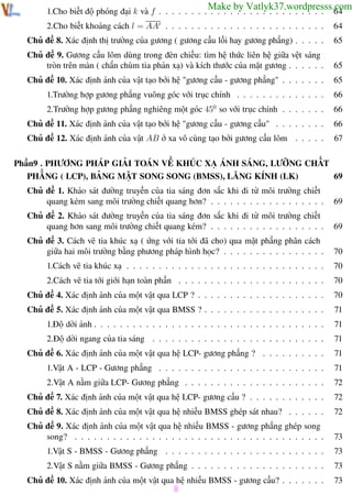 Phương pháp giải toán Vật Lý 12

Trường THPT - Phong Điền

Make by Vatlyk37.wordpresss.com
64

1.Cho biết độ phóng đại k và f . . . . . . . . . . . . . . . . . . . . . . . . . .
2.Cho biết khoảng cách l = AA . . . . . . . . . . . . . . . . . . . . . . . . .

64

Chủ đề 8. Xác định thị trường của gương ( gương cầu lồi hay gương phẳng) . . . . .

65

Chủ đề 9. Gương cầu lõm dùng trong đèn chiếu: tìm hệ thức liên hệ giữa vệt sáng
tròn trên màn ( chắn chùm tia phản xạ) và kích thước của mặt gương . . . . . .

65

Chủ đề 10. Xác định ảnh của vật tạo bởi hệ "gương cầu - gương phẳng" . . . . . . .

65

1.Trường hợp gương phẳng vuông góc với trục chính . . . . . . . . . . . . . .

66

2.Trường hợp gương phẳng nghiêng một góc 450 so với trục chính . . . . . . .

66

Chủ đề 11. Xác định ảnh của vật tạo bởi hệ "gương cầu - gương cầu" . . . . . . . .

66

Chủ đề 12. Xác định ảnh của vật AB ở xa vô cùng tạo bởi gương cầu lõm . . . . .

67

Phần9 . PHƯƠNG PHÁP GIẢI TOÁN VỀ KHÚC XẠ ÁNH SÁNG, LƯỠNG CHẤT
PHẲNG ( LCP), BẢNG MẶT SONG SONG (BMSS), LĂNG KÍNH (LK)
69
Chủ đề 1. Khảo sát đường truyền của tia sáng đơn sắc khi đi từ môi trường chiết
quang kém sang môi trường chiết quang hơn? . . . . . . . . . . . . . . . . . .

69

Chủ đề 2. Khảo sát đường truyền của tia sáng đơn sắc khi đi từ môi trường chiết
quang hơn sang môi trường chiết quang kém? . . . . . . . . . . . . . . . . . .

69

Chủ đề 3. Cách vẽ tia khúc xạ ( ứng với tia tới đã cho) qua mặt phẳng phân cách
giữa hai môi trường bằng phương pháp hình học? . . . . . . . . . . . . . . . .

70

1.Cách vẽ tia khúc xạ . . . . . . . . . . . . . . . . . . . . . . . . . . . . . . .

70

2.Cách vẽ tia tới giới hạn toàn phần . . . . . . . . . . . . . . . . . . . . . . .

70

Chủ đề 4. Xác định ảnh của một vật qua LCP ? . . . . . . . . . . . . . . . . . . . .

70

Chủ đề 5. Xác định ảnh của một vật qua BMSS ? . . . . . . . . . . . . . . . . . . .

71

1.Độ dời ảnh . . . . . . . . . . . . . . . . . . . . . . . . . . . . . . . . . . . .

71

2.Độ dời ngang của tia sáng . . . . . . . . . . . . . . . . . . . . . . . . . . .

71

Chủ đề 6. Xác định ảnh của một vật qua hệ LCP- gương phẳng ? . . . . . . . . . .

71

1.Vật A - LCP - Gương phẳng . . . . . . . . . . . . . . . . . . . . . . . . . .

71

2.Vật A nằm giữa LCP- Gương phẳng . . . . . . . . . . . . . . . . . . . . . .

72

Chủ đề 7. Xác định ảnh của một vật qua hệ LCP- gương cầu ? . . . . . . . . . . . .

72

Chủ đề 8. Xác định ảnh của một vật qua hệ nhiều BMSS ghép sát nhau? . . . . . .

72

Chủ đề 9. Xác định ảnh của một vật qua hệ nhiều BMSS - gương phẳng ghép song
song? . . . . . . . . . . . . . . . . . . . . . . . . . . . . . . . . . . . . . . .

73

1.Vật S - BMSS - Gương phẳng . . . . . . . . . . . . . . . . . . . . . . . . .

73

2.Vật S nằm giữa BMSS - Gương phẳng . . . . . . . . . . . . . . . . . . . . .

73

Chủ đề 10. Xác định ảnh của một vật qua hệ nhiều BMSS - gương cầu? . . . . . . .

73

8
Th.s Trần AnhTrung

8

Luyện thi đại học

 