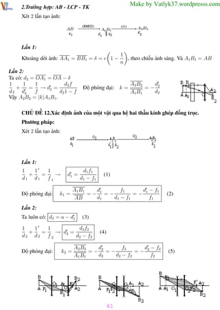 Phương pháp giải toán Vật Lý 12

Trường THPT - Phong Điền

Make by Vatlyk37.wordpresss.com

2.Trường hợp: AB - LCP - TK
Xét 2 lần tạo ảnh:

Lần 1:
Khoảng dời ảnh: AA1 = BB1 = δ = e 1 −
Lần 2:
Ta có: d2 = OA1 = OA − δ
1
1
d2 f
1
+
= → d2 =
d 2 d2
f
d2 1 − f
Vậy A2B2 = |k|A1B1.

1
, theo chiều ánh sáng. Và A1B1 = AB
n

Độ phóng đại: k =

d
A2B2
=− 2
d2
A1B1

CHỦ ĐỀ 12.Xác định ảnh của một vật qua hệ hai thấu kính ghép đồng trục.
Phương pháp:
Xét 2 lần tạo ảnh:

Lần 1:
1
1
1
+
=
→
d1 d1 f 1
Độ phóng đại:

d1 =

k1 =

d1 f1
d1 − f1

(1)

d
f1
d − f1
A1B1
=− 1 =−
=− 1
d1
d1 − f1
f1
AB

(2)

Lần 2:
Ta luôn có: d2 = a − d1

(3)

1
1
1
d2 f2
+
=
→ d2 =
d2 d2 f 2
d2 − f2
Độ phóng đại:

k2 =

(4)

d
f2
d − f2
A2 B2
=− 2 =−
=− 2
d2
d2 − f2
f2
A1 B1

(5)

81
Th.s Trần AnhTrung

81

Luyện thi đại học

 