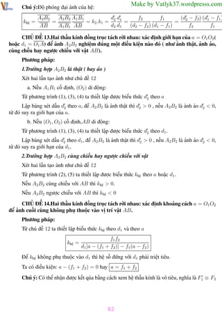 Phương pháp giải toán Vật Lý 12

Trường THPT - Phong Điền

Make by Vatlyk37.wordpresss.com

Chú ý:Độ phóng đại ảnh của hệ:
khệ =

d d
f2
f1
(d − f2) (d1 − f1 )
A2B2
A2 B2 A1 B1
=
= k2 .k1 = 2 1 =
= 2
d2 d1
(d2 − f2 ) (d1 − f1 )
f2
f1
AB
A1 B1 AB

CHỦ ĐỀ 13.Hai thấu kính đồng trục tách rời nhau: xác định giới hạn của a = O1 O2 (
hoặc d1 = O1 A) để ảnh A2B2 nghiệm đúng một điều kiện nào đó ( như ảnh thật, ảnh ảo,
cùng chều hay ngược chiều với vật AB).
Phương pháp:
1.Trường hợp A2B2 là thật ( hay ảo )
Xét hai lần tạo ảnh như chủ đề 12
a. Nếu A1 B1 cố định, (O2 ) di động:
Từ phương trình (1), (3), (4) ta thiết lập được biểu thức d2 theo a
Lập bảng xét dấu d2 theo a, để A2 B2 là ảnh thật thì d2 > 0 , nếu A2B2 là ảnh ảo d2 < 0,
từ đó suy ra giới hạn của a.
b. Nếu (O1 , O2 ) cố định,AB di động:
Từ phương trình (1), (3), (4) ta thiết lập được biểu thức d2 theo d1 .
Lập bảng xét dấu d2 theo d1 , để A2B2 là ảnh thật thì d2 > 0 , nếu A2B2 là ảnh ảo d2 < 0,
từ đó suy ra giới hạn của d1 .
2.Trường hợp A2B2 cùng chiều hay ngược chiều với vật
Xét hai lần tạo ảnh như chủ đề 12
Từ phương trình (2), (5) ta thiết lập được biểu thức khệ theo a hoặc d1 .
Nếu A2B2 cùng chiều với AB thì khệ > 0.
Nếu A2B2 ngược chiều với AB thì khệ < 0
CHỦ ĐỀ 14.Hai thấu kính đồng trục tách rời nhau: xác định khoảng cách a = O1 O2
để ảnh cuối cùng không phụ thuộc vào vị trí vật AB.
Phương pháp:
Từ chủ đề 12 ta thiết lập biểu thức khệ theo d1 và theo a
khệ =

f1 f2
d1 [a − (f1 + f2 )] − f1 (a − f2 )

Để khệ không phụ thuộc vào d1 thì hệ số đứng với d1 phải triệt tiêu.
Ta có điều kiện: a − (f1 + f2 ) = 0 hay a = f1 + f2
Chú ý: Có thể nhận được kết qủa bằng cách xem hệ thấu kính là vô tiêu, nghĩa là F1 ≡ F2

82
Th.s Trần AnhTrung

82

Luyện thi đại học

 