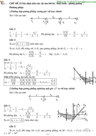 Phương pháp giải toán Vật Lý 12

Trường THPT - Phong Điền

Make by Vatlyk37.wordpresss.com

CHỦ ĐỀ 15.Xác định ảnh của vật cho bởi hệ "thấu kính - gương phẳng".
Phương pháp:
1.Trường hợp gương phẳng vuông góc với trục chính:
Xét 3 lần tạo ảnh:

Lần 1:
1
1
d1 f
1
+
= → d1 =
d 1 d1
f
d1 − f

Độ phóng đại:

k1 =

d
f
A1B1
=− 1 =−
d1
d1 − f
AB

Lần 2:
Ta có: d2 = a − d1 ( luôn như vậy)
Ta có A2B2 đối xứng với A1B1 qua gương phẳng, do đó d2 = −d2 = d1 − a
Độ phóng đại k2 =

d
A2B2
=− 2 =1
d2
A1B2

Vậy: A2 B2 = A1B1

Lần 3:
Ta có: d3 = a − d2
1
1
d3 f
1
+
= → d3 =
d 3 d3
f
d3 − f
d
f
A3 B3
=− 3 =−
Độ phóng đại: k3 =
d3
d3 − f
A2 B2
Chú ý:Độ phóng đại ảnh của hệ:
d d
A3B3
A3 B3 A2 B2 A1 B1
=
= k3 .k2 .k1 = 3 1
khệ =
d3 d1
AB
A2 B2 A1 B1 AB
2.Trường hợp gương phẳng nghiêng một góc 450 so với trục chính:
Xét 2 lần tạo ảnh:

Lần 1:
1
1
d1 f1
1
+
=
→ d1 =
d1 d1 f 1
d1 − f1
f1
A1 B1
d
Độ phóng đại: k1 =
=− 1 =−
d1
d1 − f1
AB
Ta có: d2 = a − d1 ( luôn như vậy)
Lần 2:
Ta có A2B2 đối xứng với A1B1 qua gương phẳng, do đó : O2 A2 = O2 A1 ; A1O2 A2 =
2 × 450 = 900
83
Th.s Trần AnhTrung
83
Luyện thi đại học

 