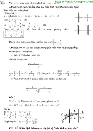 Phương pháp giải toán Vật Lý 12

Trường THPT - Phong Điền

Make by Vatlyk37.wordpresss.com

Vậy: A2B2 song song với trục chính và A2B2 = A1B1

3.Trường hợp gương phẳng ghép xác thấu kính ( hay thấu kính mạ bạc):
Thực hiện như trường hợp 1
Nhưng chú ý :
a = 0. Lúc đó: d2 = −d1; d2 = −d2 ; d3 = −d2 → d3 = −d1
1
1
1
(1)
Vậy:
+
=
d1 d1
f
1
1
1
1
1
1
(2)
+
= hay
−
=
và
d3 d3
f
d3 d1
f
Cộng (1) và (2) vế theo vế ta được phương
1
1
1
2
+
= =
d1 d3
f
fhệ
Đây là công thức của gương cầu lồi ( hay lõm): fhệ =

trình:

f
2

4.Trường hợp vật AB đặt trong khoảng giữa thấu kính và gương phẳng:
Phân biệt hai trường hợp:
a. Ảnh A B cho bởi thấu kính:
xét một lần tạo ảnh

1
1
df
1
+ = →d =
d d
f
d−f

Độ phóng đại: k =

d
f
AB
=− =−
d
d−f
AB

b. Ảnh A B cho bởi gương- thấu kính: xét hai lần tạo ảnh

Lần 1:
Ta có A1B1 đối xứng với AB qua gương phẳng, do đó :
d1 = O A = a − OA; d1 = −d1 = d − a; A1B1 = AB
Lần 2:
Ta có: d2 = a − d1 = 2a − d
1
1
d2 f
1
+
= → d2 =
d 2 d2
f
d2 − f
d
A”B”
Độ phóng đại: k2 = − 2 =
d2
A1B1
CHỦ ĐỀ 16.Xác định ảnh của vật cho bởi hệ "thấu kính - gương cầu".

84

Th.s Trần AnhTrung

84

Luyện thi đại học

 