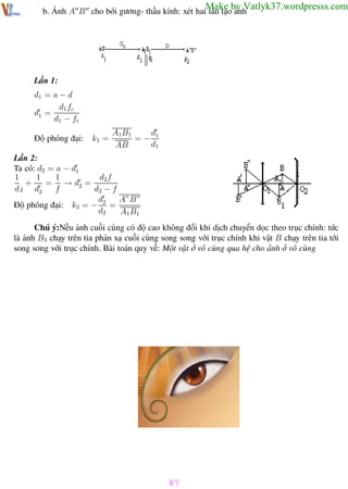 Phương pháp giải toán Vật Lý 12

Trường THPT - Phong Điền

Make by Vatlyk37.wordpresss.com

b. Ảnh A B cho bởi gương- thấu kính: xét hai lần tạo ảnh

Lần 1:
d1 = a − d
d1 fc
d1 =
d1 − fc
Độ phóng đại:

k1 =

d
A1B1
=− 1
d1
AB

Lần 2:
Ta có: d2 = a − d1
1
1
d2 f
1
+
= → d2 =
d 2 d2
f
d2 − f
d
A”B”
Độ phóng đại: k2 = − 2 =
d2
A1B1
Chú ý:Nếu ảnh cuối cùng có độ cao không đổi khi dịch chuyển dọc theo trục chính: tức
là ảnh B3 chạy trên tia phản xạ cuối cùng song song với trục chính khi vật B chạy trên tia tới
song song với trục chính. Bài toán quy về: Một vật ở vô cùng qua hệ cho ảnh ở vô cùng

87
Th.s Trần AnhTrung

87

Luyện thi đại học

 