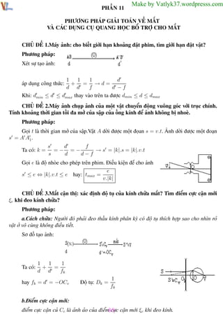 Phương pháp giải toán Vật Lý 12

Trường THPT - Phong Điền

PHẦN 11

Make by Vatlyk37.wordpresss.com

PHƯƠNG PHÁP GIẢI TOÁN VỀ MẮT
VÀ CÁC DỤNG CỤ QUANG HỌC BỔ TRỢ CHO MẮT
CHỦ ĐỀ 1.Máy ảnh: cho biết giới hạn khoảng đặt phim, tìm giới hạn đặt vật?
Phương pháp:
Xét sự tạo ảnh:
1
d
1
1
+ = →d=
d d
f
d −f
≤ d ≤ dmax thay vào trên ta được dmin ≤ d ≤ dmax

áp dụng công thức:
Khi: dmin

CHỦ ĐỀ 2.Máy ảnh chụp ảnh của một vật chuyển động vuông góc với trục chính.
Tính khoảng thời gian tối đa mở của sập của ống kính để ảnh không bị nhoè.
Phương pháp:
Gọi t là thời gian mở của sập.Vật A dời được một đọan s = v.t. Ảnh dời được một đoạn
s = A A1.
Ta có: k =

s
d
f
=− =−
→ s = |k|.s = |k|.v.t
s
d
d−f

Gọi e là độ nhòe cho phép trên phim. Điều kiện để cho ảnh rỏ :
e
s ≤ e ⇔ |k|.v.t ≤ e hay: tmax =
v.|k|
CHỦ ĐỀ 3.Mắt cận thị: xác định độ tụ của kính chữa mắt? Tìm điểm cực cận mới
ξc khi đeo kính chữa?
Phương pháp:
a.Cách chữa: Người đó phải đeo thấu kính phân kỳ có độ tụ thích hợp sao cho nhìn rỏ
vật ở vô cùng không điều tiết.
Sơ đồ tạo ảnh:

Ta có:

1
1
1
+ =
d d
fk

hay fk = d = −OCv

Độ tụ: Dk =

1
fk

b.Điểm cực cận mới:
điểm cực cận củ Cc là ảnh ảo của điểm cực cận mới ξc khi đeo kính.
89
Th.s Trần AnhTrung
89

Luyện thi đại học

 