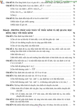 Phương pháp giải toán Vật Lý 12

Trường THPT - Phong Điền

Make by Vatlyk37.wordpresss.com
74

Chủ đề 11. Cho lăng kính (A,n) và góc tới i1 của chùm sáng: xác định góc lệch D? .
Chủ đề 12. Cho lăng kính (A,n) xác định i1 để D = min? . . . . . . . . . . . . . .

74

1.Cho A,n: xác định i1 để D = min,Dmin ? . . . . . . . . . . . . . . . . . . . .

74

2.Cho Avà Dmin : xác định n? . . . . . . . . . . . . . . . . . . . . . . . . . . .

74

3.Chú ý: . . . . . . . . . . . . . . . . . . . . . . . . . . . . . . . . . . . . . .

75

Chủ đề 13. Xác định điều kiện để có tia ló ra khỏi LK? . . . . . . . . . . . . . . .

75

1.Điều kiện về góc chiếc quang . . . . . . . . . . . . . . . . . . . . . . . . . .

75

1.Điều kiện về góc tới . . . . . . . . . . . . . . . . . . . . . . . . . . . . . . .

75

Phần10 . PHƯƠNG PHÁP GIẢI TOÁN VỀ THẤU KÍNH VÀ HỆ QUANG HỌC
ĐỒNG TRỤC VỚI THẤU KÍNH
76
Chủ đề 1. Xác định loại thấu kính ? . . . . . . . . . . . . . . . . . . . . . . . . . .

76

1.Căn cứ vào sự liên hệ về tính chất, vị trí, độ lớn giữa vật - ảnh . . . . . . . .

76

2.Căn cứ vào đường truyền của tia sáng qua thấu kính . . . . . . . . . . . . . .

76

3.Căn cứ vào công thức của thấu kính . . . . . . . . . . . . . . . . . . . . . .

76

Chủ đề 2. Xác định độ tụ của thấu kính khi biết tiêu cự, hay chiếc suất của môi
trường làm thấu kính và bán kính của các mặt cong. . . . . . . . . . . . . . . .

76

1.Khi biết tiêu cự f . . . . . . . . . . . . . . . . . . . . . . . . . . . . . . . .

76

2.Khi biết chiếc suất của môi trường làm thấu kính và bán kính của các mặt cong 76
Chủ đề 3. Cho biết tiêu cự f và một điều kiện nào đó về ảnh, vật: xác định vị trí vật
d và vị trí ảnh d . . . . . . . . . . . . . . . . . . . . . . . . . . . . . . . . . .

77

1.Cho biết độ phóng đại k và f . . . . . . . . . . . . . . . . . . . . . . . . . .

77

2.Cho biết khoảng cách l = AA . . . . . . . . . . . . . . . . . . . . . . . . .

77

Chủ đề 4. Xác định ảnh của một vật AB ở xa vô cực . . . . . . . . . . . . . . . . .

77

Chủ đề 5. Xác định ảnh của một vật AB ở xa vô cực . . . . . . . . . . . . . . . . .

77

1.Cho biết khoảng cách "vật - ảnh" L, xác định hai vị trí đặt thấu kính . . . . .

78

2.Cho biết khoảng cách "vật - ảnh" L, và khoảng cách giữa hai vị trí, tìm f . .

78

Chủ đề 6. Vật hay thấu kính di chuyển, tìm chiều di chuyển của ảnh . . . . . . . . .

78

1.Thấu kính (O) cố định: dời vật gần ( hay xa) thấu kính, tìm chiều chuyển dời
của ảnh . . . . . . . . . . . . . . . . . . . . . . . . . . . . . . . . . .

78

2.Vật AB cố định, cho ảnh A B trên màn, dời thấu kính hội tụ, tìm chiều
chuyển dời của màn . . . . . . . . . . . . . . . . . . . . . . . . . . .

78

Chủ đề 8. Liên hệ giữa kích thước vệt sáng tròn trên màn( chắn chùm ló) và kích
thước của mặt thấu kính. . . . . . . . . . . . . . . . . . . . . . . . . . . . . .

79

Chủ đề 9. Hệ nhiều thấu kính mỏng ghép đồng trục với nhau, tìm tiêu cự của hệ. . .

79

9
Th.s Trần AnhTrung

9

Luyện thi đại học

 