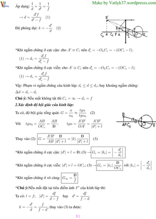 Phương pháp giải toán Vật Lý 12

1
1
1
+ =
d d
f
df
(1)
→d=
d −f
d
Độ phóng đại: k = −
d

Trường THPT - Phong Điền

Make by Vatlyk37.wordpresss.com

Áp dụng:

(2)

*Khi ngắm chừng ở cực cận: cho A ≡ Cc nên dc = −OL Cc = −(OCc − l);
(1) → dc =

dc f
dc − f

*Khi ngắm chừng ở cực viễn: cho A ≡ Cv nên dv = −OL Cv = −(OCv − l);
(1) → dv =

dv f
dv − f

Vậy: Phạm vi ngắm chừng của kính lúp: dc ≤ d ≤ dv ; hay khoảng ngắm chừng:
∆d = dv − dc
Chú ý: Nếu mắt không tật thì Cv = ∞ → dv = f
2.Xác định độ bội giác của kính lúp:
tgα
α
≈
(2)
Ta có, độ bội giác tổng quát: G =
α0
tgα0
AB
AB
AB
AB
;
tgα =
=
=
Với tgα0 =
OCc
Đ
OA
|d | + l
Thay vào (2): G =

Đ
Đ
AB
= |k|.
AB |d | + l
|d | + l

(3)

*Khi ngắm chừng ở cực cận: |d | + l = Đ; (3) → Gc = |kc | = −
*Khi ngắm chừng ở cực viễn: |d | + l = OCv ; (3) → Gv = |kv |.
*Khi ngắm chừng ở vô cùng: G∞ =

dc
dc

Đ
d
với |kv | = − v
OCv
dv

Đ
f

*Chú ý:Nếu mắt đặt tại tiêu điểm ảnh F của kính lúp thì:
df
df
Ta có: l = f ; |d | =
hay d =
d−f
f −d
f
d
, thay vào (3) ta được:
k=− =
d
f −d

91
Th.s Trần AnhTrung

91

Luyện thi đại học

 