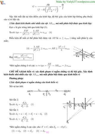 Phương pháp giải toán Vật Lý 12

Trường THPT - Phong Điền

Make by Vatlyk37.wordpresss.com
G=

fĐ
fd
+f
(f − d)
f −d

=

Đ
f

Vậy: khi mắt đặt tại tiêu điểm của kính lúp, độ bội giác của kính lúp không phụ thuộc
vào vị trí đặt vật.
3.Xác định kích thước nhỏ nhất của vật ABmin mà mắt phân biệt được qua kính lúp:
Gọi α là góc trông ảnh qua kính lúp (L).
Ta có: tgα =

AB
k.AB
=
≈ αrad
|d | + l
|d | + l

(4)

Điều kiện để mắt có thể phân biệt được vật AB là: α ≥ αmin ( năng suất phân ly của
mắt).
(4) →

Hay ABmin

k.AB
|d | + l
≥ αmin ↔ AB ≥
αmin
|d | + l
k

|d | + l
αmin
k
AB
→ ABmin = f.αmin
f

*Khi ngắm chừng ở vô cực: α ≈ tgα =

CHỦ ĐỀ 6.Kính hiển vi: xác định phạm vi ngắm chừng và độ bội giác. Xác định
kích thước nhỏ nhất của vật ABmin mà mắt phân biệt được qua kính hiển vi
Phương pháp:
1.Xác định phạm vi ngắm chừng của kính hiển vi:
Xét sự tạo ảnh:

Xét lần 2:
Ta có: d2 =

d2 f2
d2 − f2

(1)

Xét lần 1:
Ta có: d2 = a − d1 → d1 = a − d2
Ta có: d1 =

d1 f1
d1 − f1

(2)

(3)

*Khi ngắm chừng ở cực cận: cho A ≡ Cc nên d2c = −O2 Cc ;
(1) → d2c
Th.s Trần AnhTrung

(2) → d1c ;

(3) → d1c

92
92

Luyện thi đại học

 