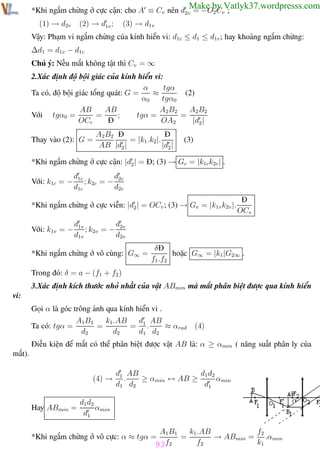 Phương pháp giải toán Vật Lý 12

Trường THPT - Phong Điền

Make by Vatlyk37.wordpresss.com

*Khi ngắm chừng ở cực cận: cho A ≡ Cv nên d2v = −O2 Cv ;
(2) → d1v ;

(1) → d2v

(3) → d1v

Vậy: Phạm vi ngắm chừng của kính hiển vi: d1c ≤ d1 ≤ d1v ; hay khoảng ngắm chừng:
∆d1 = d1v − d1c
Chú ý: Nếu mắt không tật thì Cv = ∞
2.Xác định độ bội giác của kính hiển vi:
α
tgα
Ta có, độ bội giác tổng quát: G =
≈
(2)
α0
tgα0
A2B2
AB
AB
A2B2
;
tgα =
=
=
Với tgα0 =
OCc
Đ
OA2
|d2 |
Thay vào (2): G =

A2 B2 Đ
Đ
= |k1 .k2|.
AB |d2 |
|d2 |

(3)

*Khi ngắm chừng ở cực cận: |d2 | = Đ; (3) → Gc = |k1c k2c | .
Với: k1c = −

d1c
d
; k2c = − 2c
d1c
d2c

*Khi ngắm chừng ở cực viễn: |d2 | = OCv ; (3) → Gv = |k1v k2v |.
Với: k1v = −

Đ
OCv

d1v
d
; k2v = − 2v
d1v
d2v

*Khi ngắm chừng ở vô cùng: G∞ =

δĐ
hoặc G∞ = |k1 |G2∞ .
f1 .f2

Trong đó: δ = a − (f1 + f2 )
3.Xác định kích thước nhỏ nhất của vật ABmin mà mắt phân biệt được qua kính hiển
vi:
Gọi α là góc trông ảnh qua kính hiển vi .
Ta có: tgα =

A1B1
k1 .AB
d AB
=
= 1.
≈ αrad
d2
d2
d1 d2

(4)

Điều kiện để mắt có thể phân biệt được vật AB là: α ≥ αmin ( năng suất phân ly của
mắt).
(4) →

Hay ABmin =

d1 d2
d1 AB
.
≥ αmin ↔ AB ≥
αmin
d1 d2
d1

d1 d2
αmin
d1
A1B1
k1 .AB
f2
=
→ ABmin = .αmin
f2
k1
93f2

*Khi ngắm chừng ở vô cực: α ≈ tgα =
Th.s Trần AnhTrung

93

Luyện thi đại học

 