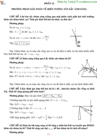 Phương pháp giải toán Vật Lý 12

Trường THPT - Phong Điền

PHẦN 12

Make by Vatlyk37.wordpresss.com

PHƯƠNG PHÁP GIẢI TOÁN VỀ HIỆN TƯỢNG TÁN SẮC ÁNH SÁNG
CHỦ ĐỀ 1.Sự tán sắc chùm sáng trắng qua mặt phân cách giữa hai môi trường:
khảo sát chùm khúc xạ? Tính góc lệch bởi hai tia khúc xạ đơn sắc?
Phương pháp:
Ta có: nđỏ ≤ n ≤ ntím
c
Mà : λ = do đó: λđỏ ≥ λ ≥ λtím
n
Ta có: sin i = n sin r do đó: sin r =

sin i
n

Vậy: rđỏ ≥ r ≥ rtím

Vậy: Chùm khúc xạ có màu cầu vồng xòe ra: tia đỏ lệch ít nhất, tia tím lệch nhiều nhất.
Góc lệch bởi hai tia: ∆r = rđỏ − rtím
CHỦ ĐỀ 2.Chùm sáng trắng qua LK: khảo sát chùm tia ló?
Phương pháp:
sin i1
Vậy: r1đỏ ≥ r1 ≥ r1tím
n
Mà: A = r1 + r2 → r2 = A − r1 → r2đỏ ≤ r2 ≤ r2tím
Ta có: sin i1 = n sin r1 → sin r1 =

Qua AC: ta có: n sin r2 = sin i2 vậy: i2đỏ ≤ i ≤ i2tím
Vậy: Chùm khúc xạ có màu cầu vồng xòe ra: tia đỏ lệch ít nhất, tia tím lệch nhiều nhất
CHỦ ĐỀ 3.Xác định góc hợp bởi hai tia ló ( đỏ , tím)của chùm cầu vồng ra khỏi
LK. Tính bề rộng quang phổ trên màn?
Phương pháp: Dựa vào góc lệch: ∆D = Dtím − Dđỏ
1.Trường hợp LK có góc chiết quang nhỏ: D = (n − 1)Arad
Vậy: ∆D = (ntím − nđỏ )
2.Trường hợp A lớn: D = i1 + i2 − A
Vậy: ∆D = (i2tím − i2đỏ)
3.Bề rộng quang phỏ: ∆D = tgD =

l
Vây: l = d.∆D
d

CHỦ ĐỀ 4.Chùm tia tới song song có bề rộng a chứa hai bứt xạ truyền qua BMSS:
khảo sát chùm tia ló? Tính bề rộng cực đại amax để hai chùm tia ló tách rời nhau?
Phương pháp:

95
Th.s Trần AnhTrung

95

Luyện thi đại học

 