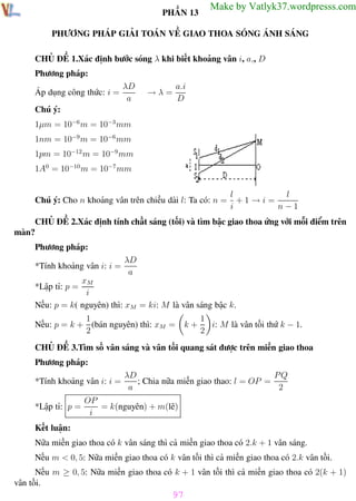Phương pháp giải toán Vật Lý 12

Trường THPT - Phong Điền

PHẦN 13

Make by Vatlyk37.wordpresss.com

PHƯƠNG PHÁP GIẢI TOÁN VỀ GIAO THOA SÓNG ÁNH SÁNG
CHỦ ĐỀ 1.Xác định bước sóng λ khi biết khoảng vân i, a,, D
Phương pháp:
Áp dụng công thức: i =

λD
a

→λ=

a.i
D

Chú ý:
1µm = 10−6 m = 10−3 mm
1nm = 10−9 m = 10−6 mm
1pm = 10−12 m = 10−9 mm
1A0 = 10−10 m = 10−7 mm

Chú ý: Cho n khoảng vân trên chiều dài l: Ta có: n =

l
l
+1 →i=
i
n−1

CHỦ ĐỀ 2.Xác định tính chất sáng (tối) và tìm bậc giao thoa ứng với mỗi điểm trên
màn?
Phương pháp:
*Tính khoảng vân i: i =

λD
a

xM
i
Nếu: p = k( nguyên) thì: xM = ki: M là vân sáng bậc k.
*Lập tỉ: p =

1
Nếu: p = k + (bán nguyên) thì: xM =
2

k+

1
i: M là vân tối thứ k − 1.
2

CHỦ ĐỀ 3.Tìm số vân sáng và vân tối quang sát được trên miền giao thoa
Phương pháp:
*Tính khoảng vân i: i =
*Lập tỉ: p =

λD
PQ
; Chia nữa miền giao thao: l = OP =
a
2

OP
= k(nguyên) + m(lẽ)
i

Kết luận:
Nữa miền giao thoa có k vân sáng thì cả miền giao thoa có 2.k + 1 vân sáng.
Nếu m < 0, 5: Nữa miền giao thoa có k vân tối thì cả miền giao thoa có 2.k vân tối.
Nếu m ≥ 0, 5: Nữa miền giao thoa có k + 1 vân tối thì cả miền giao thoa có 2(k + 1)
vân tối.

97
Th.s Trần AnhTrung

97

Luyện thi đại học

 