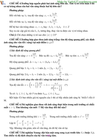 Phương pháp giải toán Vật Lý 12

Trường THPT - Phong Điền

Make by Vatlyk37.wordpresss.com

CHỦ ĐỀ 4.Trường hợp nguồn phát hai ánh sáng đơn sắc. Tìm vị trí trên màn ở đó
có sự trùng nhau của hai vân sáng thuộc hai hệ đơn sắc?
Phương pháp:
λ1 D
.
a
λ2 D
.
Đối với bức xạ λ2 : toạ độ vân sáng: x2 = k2
a
Để hệ hai vân trùng nhau: x1 = x2 hay : k1 λ1 = k2 λ2
Đối với bức xạ λ1 : toạ độ vân sáng: x1 = k1

k∈Z

Suy ra các cặp giá trị của k1 , k2 tương ứng, thay vào ta được các vị trí trùng nhau.
Chú ý: Chỉ chọn những vị trí sao cho: |x| ≤ OP
CHỦ ĐỀ 5.Trường hợp giao thoa ánh sáng trắng: tìm độ rộng quang phổ, xác định
ánh sáng cho vân tối ( sáng) tại một điểm (xM ) ?
Phương pháp:
1.Xác định độ rộng quang phổ:
λD
λđ D
λt D
Toạ độ vân sáng: x = k
; Bức xạ đỏ: xđ = kđ
; Bức xạ tím: xt = kt
a
a
a
D
Độ rộng quang phổ: ∆ = xđ − xt = (kđ λđ − kt λt )
a
D
Quang phổ bậc 1: kđ = kt = 1 nên ∆1 = (λđ − λt ) ;
a
D
Quang phổ bậc 2:kđ = kt = 2 nên ∆2 = 2(λđ − λt ) = 2∆1 · · ·
a
2.Xác định ánh sáng cho vân tối ( sáng) tại một điểm (xM ):
Tọa độ vân tối: x =

k+

1 λD
→λ=
2 a

a.x
1
D k+
2

(*)

Ta có: λt ≤ λ ≤ λđ , từ (*) ta được kmin ≤ k ≤ kmax
Kết luận: Có bao nhiêu giá trị nguyên của k thì có bấy nhiêu ánh sáng bị "thiếu"( tối) ở
M.
CHỦ ĐỀ 6.Thí nghiệm giao thoa với ánh sáng thực hiện trong môi trường có chiếc
suất n > 1. Tìm khoảng vân mới i ? Hệ vân thay đổi thế nào?
Phương pháp:
λD
λD
; Trong môi trường chiếc suất n: i =
a
a
λ
v
1
i
i
= = →i =
Lập tỉ: =
i
λ
c
n
n
Vậy: Khoảng vân giảm, nên số vân tăng, do đó hệ vân sít lại.

Trong môi trường không khí: i =

CHỦ ĐỀ 7.Thí nghiệm Young: đặt bản mặt song song (e,n) trước khe S1 ( hoặc S2 ).
98
Tìm chiều và độ dịch chuyển của hệ vân trung tâm.
Th.s Trần AnhTrung
98
Luyện thi đại học

 