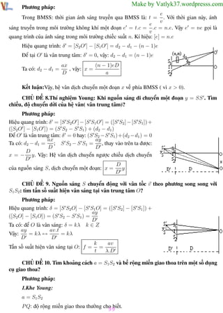 Phương pháp giải toán Vật Lý 12

Trường THPT - Phong Điền

Make by Vatlyk37.wordpresss.com

Phương pháp:

e
Trong BMSS: thời gian ánh sáng truyền qua BMSS là: t = . Với thời gian này, ánh
v
e
sáng truyền trong môi trường không khí một đoạn e = t.c = .c = n.e. Vậy e = ne gọi là
v
quang trình của ánh sáng trong môi trường chiếc suất n. Kí hiệu: [e] = n.e
Hiệu quang trình: δ = [S2 O ] − [S1 O ] = d2 − d1 − (n − 1)e
Để tại O là vân trung tâm: δ = 0, vậy: d2 − d1 = (n − 1)e
Ta có: d2 − d1 =

ax
(n − 1)eD
, vậy: x =
D
a

Kết luận:Vậy, hệ vân dịch chuyển một đoạn x về phía BMSS ( vì x > 0).
CHỦ ĐỀ 8.Thí nghiệm Young: Khi nguồn sáng di chuyển một đoạn y = SS . Tìm
chiều, độ chuyển dời của hệ vân( vân trung tâm)?
Phương pháp:
Hiệu quang trình: δ = [S S2O ] − [S S1 O ] = ([S S2 ] − [S S1 ]) +
([S2O ] − [S1O ]) = (S S2 − S S1 ) + (d2 − d1 )
Để O là vân trung tâm: δ = 0 hay: (S S2 −S S1 )+(d2 −d1 ) = 0
ax
ay
; S S2 − S S1 =
, thay vào trên ta được:
Ta có: d2 − d1 =
D
D
D
x = − y. Vậy: Hệ vân dịch chuyển ngược chiều dịch chuyển
D
D
y
của nguồn sáng S, dịch chuyển một đoạn: x =
D
CHỦ ĐỀ 9. Nguồn sáng S chuyển động với vân tốc v theo phương song song với
S1 S2 : tìm tần số suất hiện vân sáng tại vân trung tâm O?
Phương pháp:
Hiệu quang trình: δ = [S S2 O] − [S S1 O] = ([S S2 ] − [S S1 ]) +
ay
([S2O] − [S1 O]) = (S S2 − S S1 ) =
D
Ta có: để O là vân sáng: δ = kλ k ∈ Z
ay
av.t
Vậy:
= kλ ↔
= kλ
D
D
av
k
Tần số suất hiện vân sáng tại O: f = =
t
λ.D
CHỦ ĐỀ 10. Tìm khoảng cách a = S1 S2 và bề rộng miền giao thoa trên một số dụng
cụ giao thoa?
Phương pháp:
1.Khe Young:
a = S1 S2
P Q: độ rộng miền giao thoa thường cho biết.

99

Th.s Trần AnhTrung

99

Luyện thi đại học

 