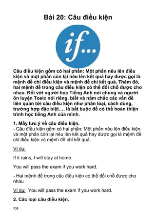 102 
Bài 20: Câu điều kiện 
Câu điều kiện gồm có hai phần: Một phần nêu lên điều 
kiện và một phần còn lại nêu lên kết quả hay được gọi là 
mệnh đề chỉ điều kiện và mệnh đề chỉ kết quả. Thêm đó, 
hai mệnh đề trong câu điều kiện có thể đổi chỗ được cho 
nhau. Đối với người học Tiếng Anh nói chung và người 
ôn luyện Toeic nói riêng, biết và nắm chắc các vấn đề 
liên quan tới câu điều kiện như phân loại, cách dùng, 
trường hợp đặc biệt…. là bắt buộc để có thể hoàn thiện 
trình học tiếng Anh của mình. 
1. Mấy lưu ý về câu điều kiện. 
- Câu điều kiện gồm có hai phần: Một phần nêu lên điều kiện 
và một phần còn lại nêu lên kết quả hay được gọi là mệnh đề 
chỉ điều kiện và mệnh đề chỉ kết quả. 
Ví dụ: 
If it rains, I will stay at home. 
You will pass the exam if you work hard. 
- Hai mệnh đề trong câu điều kiện có thể đổi chỗ được cho 
nhau 
Ví dụ: You will pass the exam if you work hard. 
2. Các loại câu điều kiện. 
 