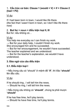 1. Cấu trúc cơ bản: Clause 1 (would + V) + if + Clause 2 
(had + P2) 
Ví dụ: 
If I had been born in town, I would like life there. 
(the fact that I wasn’t born in town, so I don’t like life there 
now) 
2. But for + noun + điều kiện loại II, III 
But for: nếu không có… 
Ví dụ: 
You help me everyday so I can finish my work. 
→ But for your daily help, I couldn’t finish my work. 
She encouraged him and he succeeded. 
→ But for her encouragement, he wouldn’t have succeeded. 
The teacher explained and we understood. 
→ But for the teacher’s explanation, we wouldn’t have 
understood. 
3. Đảo ngữ của câu điều kiện 
3.1. Điều kiện loại I 
• Nếu trong câu có “should” ở mệnh đề “if“, thì đảo “should” 
lên đầu câu. 
Ví dụ: 
If he should ring , I will tell him the news. 
→ Should he ring, I will tell him the news. 
• Nếu trong câu không có “should”, chúng ta phải mượn 
“should” 
If he has free time, he’ll play tennis. 
→ Should he have free time, he’ll play tennis. 
104 
 