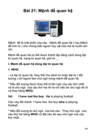 107 
Bài 21: Mệnh đề quan hệ 
Mệnh đề là một phần của câu . Mệnh đề quan hệ ( hay Mệnh 
đề tính từ ) cho chúng biết người hay vật nào mà ta muốn ám 
chỉ. 
Mệnh đề quan hệ có thể được thành lập bằng cách dùng đại 
từ quan hệ, trạng từ quan hệ, giới từ…. 
I. Mệnh đề quan hệ dùng đại từ quan hệ 
1. WHO 
- Là đại từ quan hệ thay thế cho danh từ hoặc đại từ ( đối 
tượng ) chỉ người làm chủ ngữ trong mệnh đề quan hệ. 
* Nếu đối tượng được thay thế là tân ngữ của câu thứ nhất 
và là chủ ngữ của câu thứ hai thì ta chỉ việc bỏ chủ ngữ đó đi 
và thay bằng WHO. 
Vd: I have met the boy . He is playing football. 
Câu này đổi thành: I have met the boy who is playing 
football. 
* Nếu đối tượng là chủ ngữ của hai câu : Thay chủ ngữ của 
câu thứ hai bằng WHO và đặt câu đó sau chủ ngữ của câu 
thứ nhất. 
 