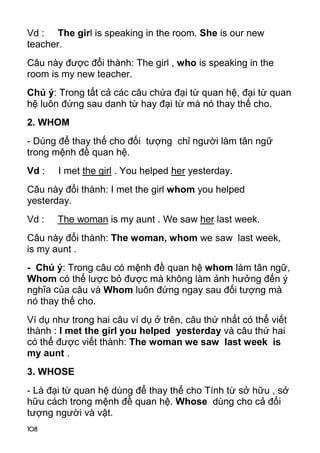 Vd : The girl is speaking in the room. She is our new 
teacher. 
Câu này được đổi thành: The girl , who is speaking in the 
room is my new teacher. 
Chú ý: Trong tất cả các câu chứa đại từ quan hệ, đại từ quan 
hệ luôn đứng sau danh từ hay đại từ mà nó thay thế cho. 
2. WHOM 
- Dùng để thay thế cho đối tượng chỉ người làm tân ngữ 
trong mệnh đề quan hệ. 
Vd : I met the girl . You helped her yesterday. 
Câu này đổi thành: I met the girl whom you helped 
yesterday. 
Vd : The woman is my aunt . We saw her last week. 
Câu này đổi thành: The woman, whom we saw last week, 
is my aunt . 
- Chú ý: Trong câu có mệnh đề quan hệ whom làm tân ngữ, 
Whom có thể lược bỏ được mà không làm ảnh hưởng đến ý 
nghĩa của câu và Whom luôn đứng ngay sau đối tượng mà 
nó thay thế cho. 
Ví dụ như trong hai câu ví dụ ở trên, câu thứ nhất có thể viết 
thành : I met the girl you helped yesterday và câu thứ hai 
có thể được viết thành: The woman we saw last week is 
my aunt . 
3. WHOSE 
- Là đại từ quan hệ dùng để thay thế cho Tính từ sở hữu , sở 
hữu cách trong mệnh đề quan hệ. Whose dùng cho cả đối 
tượng người và vật. 
108 
 